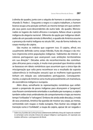 287Genaro Vilanova Miranda de Oliveira
à direita do quadro, junto com o séquito de homens e cavalos acompa-
nhando D. Pedro I. Enquanto o negro e o caipira trabalham, o homem
branco ocupa uma posição senhoril, ao mesmo tempo em que contem-
pla seus pares euro-descendentes do outro lado do quadro. Mencio-
nados os lugares da matriz africana e europeia, faltava situar a porção
indígena da alegoria nacional. Diferente da opção por indígenas ideali-
zados de um passado remoto (à Meirelles), o quadro de Américo assume
a presença da matriz indígena no século XIX , mas de forma indireta: no
corpo mestiço do caipira.
São muitos os indícios que sugerem isso. O caipira, afinal, era
usualmente definido como corpo híbrido, fruto do choque e da mis-
tura imprevista entre populações indígenas habitantes do interior e
colonos portugueses que avançavam suas ambições territorialistas
em sua direção12
. Décadas antes do reconhecimento das contribui-
ções africanas para a nação, é muito mais provável que Américo ainda
se baseasse em ideais românticos que assumiam que o único tipo de
miscigenação que valia pena reconhecer era o resultado da suposta
subserviência (e inclinações sexuais) que as mulheres tupis-guaranis
tinham em relação aos colonizadores portugueses. Consequente-
mente, o caipira de Américo seria muito provavelmente um mameluco,
de ascendência indígena e europeia.
Além disso, semelhante às representações românticas que enfati-
zavam a propensão de povos indígenas para alcançarem o “progresso”,
caso fossem corretamente orientados e auxiliados por europeus, o caipira
também exibe sinais ambivalentes de comportamento e trajes ao mesmo
tempo“civilizados”e“selvagens”. Embora ele ainda ande descalço, à moda
de seus ancestrais, Américo faz questão de mostrar seu corpo, ao menos,
semivestido com roupas à moda europeia. Para ilustrar seu estágio de
transição rumo à “civilidade”, a roupa do caipira, apesar de ser rasgada e
12
	 Sobre isso, Euclides da Cunha já havia celebremente definido a força do“caipira do nordeste”
(o sertanejo) como oriunda mistura do sangue indígena e portugueses, em oposição aos
mulatos (africanos + portugueses) do litoral.
 