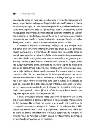 288 A ESTÉTICA DO OPACO
esfarrapada, exibe as mesmas cores brancos e vermelha vistas nos uni-
formes impecáveis usados pelos Dragões da Independência à sua direita.
No entanto, no lugar de ostentar uma espada de aço na bainha de couro,
como o oficial próximo a ele, o caipira carrega apenas um pequeno punhal
rústico, preso improvisadamente no tecido escarlate em torno de sua bar-
riga. Embora ele não tenha nem o dinheiro ou o treinamento necessário
para montar um cavalo, o caipira é retratado desempenhando um traba-
lho digno e ordeiro, transportando madeira para o seu senhor.
A referência histórica é evidente: análogo ao seus antepassados
indígenas que cortavam e transportavam pau-brasil para os primeiros
navios portugueses, o mameluco do século XIX transporta toras de
madeira para ganhar a vida e, implicitamente, receberá alguma recom-
pensa depois de entregá-los a um descendente de portugueses que o
emprega ou lhe possui. Mesmo obscurecido à sombra do chapéu, Amé-
rico cuidadosamente pinta a silhueta do rosto do caipira de modo que,
apesar da ascendência indígena, sua mestiçagem com o sangue euro-
peu esteja evidente. Assim sendo, o pintor lhe confere queixo e nariz
pontudos, além de um cavanhaque, de forma semelhante a dos outros
homens de ascendência ibérica no quadro. A cabeça mestiça do caipira
não é um lugar nobre o suficiente para usar a pureza do capacete de
ouro dos Dragões da Independência. No entanto, ao mostrar seu peito-
ral com marcas queimadas de sol, Américo está simbolicamente suge-
rindo que a pele do caipira já está suficientemente branqueada para
requerer a proteção do seu chapéu amarelo.
A cópia do quadro exibida neste capítulo não deixa ver um último
importante detalhe: o caipira é também a figura situada mais próxima
do Rio Ipiranga. Na verdade, ao puxar seu carro de boi, o caipira está
começando a atravessar as águas do famoso rio da independência. Não
parece mera coincidência que, tal qual previsto pela metáfora hidráulica
do plano de escrita de história de Martius, o corpo/legado indígena na
história visual de Américo também estava inevitavelmente destinada a
ser purificado no“poderoso”rio nacional.
 