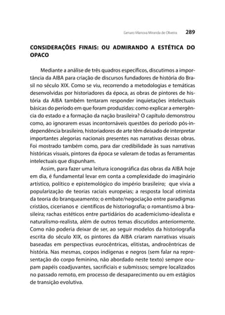 289Genaro Vilanova Miranda de Oliveira
CONSIDERAÇÕES FINAIS: OU ADMIRANDO A ESTÉTICA DO
OPACO
Mediante a análise de três quadros específicos, discutimos a impor-
tância da AIBA para criação de discursos fundadores de história do Bra-
sil no século XIX. Como se viu, recorrendo a metodologias e temáticas
desenvolvidas por historiadores da época, as obras de pintores de his-
tória da AIBA também tentaram responder inquietações intelectuais
básicas do período em que foram produzidas: como explicar a emergên-
cia do estado e a formação da nação brasileira? O capítulo demonstrou
como, ao ignorarem essas incontornáveis questões do período pós-in-
dependência brasileiro, historiadores de arte têm deixado de interpretar
importantes alegorias nacionais presentes nas narrativas dessas obras.
Foi mostrado também como, para dar credibilidade às suas narrativas
históricas visuais, pintores da época se valeram de todas as ferramentas
intelectuais que dispunham.
Assim, para fazer uma leitura iconográfica das obras da AIBA hoje
em dia, é fundamental levar em conta a complexidade do imaginário
artístico, político e epistemológico do império brasileiro; que vivia a
popularização de teorias raciais europeias; a resposta local otimista
da teoria do branqueamento; o embate/negociação entre paradigmas
cristãos, cicerianos e científicos de historiografia; o romantismo à bra-
sileira; rachas estéticos entre partidários do academicismo-idealista e
naturalismo-realista, além de outros temas discutidos anteriormente.
Como não poderia deixar de ser, ao seguir modelos da historiografia
escrita do século XIX, os pintores da AIBA criaram narrativas visuais
baseadas em perspectivas eurocêntricas, elitistas, androcêntricas de
história. Nas mesmas, corpos indígenas e negros (sem falar na repre-
sentação do corpo feminino, não abordado neste texto) sempre ocu-
pam papéis coadjuvantes, sacrificiais e submissos; sempre localizados
no passado remoto, em processo de desaparecimento ou em estágios
de transição evolutiva.
 