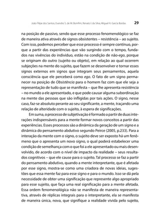 29João Filipe dos Santos; Evandro S. de M. Bomfim; Renato I. da Silva; Miguel A. García Bordas
na posição de passivo, sendo que esse processo fenomenológico se faz
de maneira ativa através de signos obsistentes – resistência – ao sujeito.
Com isso, podemos perceber que esse processo é sempre contínuo, por-
que a partir das experiências que vão surgindo com o tempo, funda-
dos nas vivências do indivíduo, estão na condição de não-ego, porque
se originam do outro (sujeito ou objeto), em relação ao qual ocorrem
subjeções na mente do sujeito, que fazem se desenvolver e tornar esses
signos externos em signos que integram seus pensamentos, aquela
consciência que ele perceberá como ego. O fato de um signo perma-
necer na posição de Obsistência para o homem faz com que ele seja a
representação de tudo que se manifesta – que lhe apresenta resistência
– no mundo a ele apresentado, e que pode causar alguma subordinação
na mente das pessoas que são infligidas por tais ações. O signo, nesse
caso, faz-se absoluto perante ao seu significante, a mente, traçando uma
relação de alteridade com o sujeito, à espera de significações.
Emsuma,oprocessodesubjetivaçãoéformadoapartirdeduasinte-
rações indispensáveis para a mente formar novos conceitos a partir das
experiências. Esses processos são a dinâmica da geração de um signo e a
dinâmica do pensamento abdutivo segundo Peirce (2005, p.233). Para a
interação da mente com o signo, o sujeito deve ser exposto há um fenô-
meno que o apresenta um novo signo, o qual poderá estabelecer uma
condição de semelhança com o que foi a ele apresentado ou mais desen-
volvido, de acordo com o nível de impacto da realidade – seus resulta-
dos cognitivos – que ele cause para o sujeito. Tal processo se faz a partir
do pensamento abdutivo, quando a mente interpretante, que é afetada
por esse signo, mostra-se como uma criadora de novas ideias, suges-
tões que essa mente faz para esse signo e para o mundo. Isso se dá pela
necessidade de obter uma significação que represente algo apropriado
para esse sujeito, que faça uma real significação para a mente afetada.
Essa ordem fenomenológica não se manifesta de maneira representa-
tiva, através de réplicas integrais para o interpretante, ela se manifesta
de maneira única, nova, que signifique a realidade vivida pelo sujeito,
 