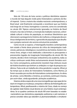 290 A ESTÉTICA DO OPACO
Mais de 150 anos de lutas sociais e políticas identitárias separam
o mundo de hoje daquele vivido pelos historiadores e pintores do Bra-
sil imperial. Como a maioria dos estados-nacionais contemporâneos, o
Brasil atual está finalmente começando a reconhecer que sua história
está longe de ser linear, homogênea e coerente, como era considerada
no século XIX. Tópicos anteriormente ignorados na história do Brasil
incluem, mas não se limitam, a invenção das tradições nacionais, a diver-
sidade cultural e étnica da população, as narrativas falocêntricos que
silenciaram o protagonismo histórico de mulheres; a integração descon-
tínua e beligerante do território, o genocídio de populações que desafia-
ram o projeto nacional e do racismo estrutural da sociedade.
Como era de se esperar, a historiografia brasileira contemporânea
tem estado a frente desse processo da crítica da interpretações tradi-
cionais, patriarcais, teleológicas e eurocêntricas da história. Existem inú-
meros livros, artigos e teses dedicados a desmontar os pressupostos e
preconceitos legados da imaginação historiográfica do século XIX. No
entanto, devido à forte inclinação verbocêntrica da academia, todas as
críticas continuam sendo feitas exclusivamente através formatos escri-
tos. Como consequência, praticamente inexistem hoje releituras visuais
da história brasileira que tenham as ambições e o rigor da pesquisa aca-
dêmica. Trata-se de um trabalho de crítica pendente e urgente. Afinal, já
faz tempo que as obras de historiadores fundadores, como Martius, já
foram rasuradas por escritos de historiadores contemporâneos. As obras
de artistas como Meirelles e Américo, ao contrário, continuam intactas,
por assim dizer, ainda aguardando pichações acadêmicas.
Estamosaindaaesperadeumanovaiconografia que seja capazde tra-
duzir em imagens as mudanças, conquistas e dilemas da historiografia con-
temporânea. Afinal, parafraseando a máxima de Croce, citada no começo
do capítulo: toda história visual deveria ser uma história visual contempo-
rânea. Se os quadros canônicos do século XIX eram baseados no estado-
-nacionalismo que domesticou populações autônomas e pré-nacionais, é
preciso conceber obras que abordem as plurinacionalidades e simultanei-
 