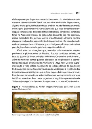 291Genaro Vilanova Miranda de Oliveira
dades que sempre disputaram e coexistiram dentro do território anacroni-
camente denominado de “Brasil” nas narrativas de história. Seguramente,
alguma futura geração de acadêmicos, eruditos na arte de escrever através
de imagens, produzirá novas narrativas visuais que terão a mesma relevân-
ciaparaconstruçãodediscursosdehistóriabrasileiracomoobrascanônicas
feitas na Academia Imperial de Belas Artes. Enquanto isso não acontece,
resta a capacidade de especular sobre a importância de admirar a estética
do opaco: celebrando a vasta coleção de imagens ainda não pintadas dedi-
cadas ao protagonismo histórico de grupos indígenas, africanos e de outras
populações subalternizadas pela historiografia tradicional.
Afinal, não custa imaginar que, tomados pelas crescentes noções
polifônicas e plurinacionais de história, futuros curadores exibirão, ao
lado do quadro de Victor Meirelles,“O Primeiro Candomblé em Palmares”,
além de inúmeros outros quadros dedicados às religiosidades e cosmo-
logias dos povos originários de Pindorama e Abya Yala. Ou que, suple-
mentando a visão estado-nacionalista da independência do quadro de
Pedro Américo, novas histórias visuais darão visibilidade à resiliência das
incontáveis nações indígenas que, antes e depois da independência brasi-
leira, lutaram para continuar a viver autônoma e soberanamente nos seus
territórios ancestrais. Para tanto, sugerimos a seguinte representação do
“Grito do Ipiranga”, com base em“Independência ou Morte!”, de Américo.
Figura 8 – “Independência ou Morte!” Imagem manipulada pelo autor usando
Adobe Photoshop CS6
Fonte: Google Imagens (editada pelo autor usando Adobe Photoshop CS6)
 