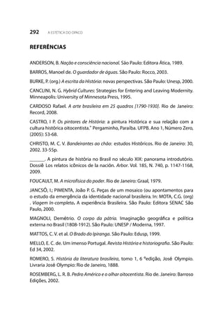 292 A ESTÉTICA DO OPACO
REFERÊNCIAS
ANDERSON, B. Nação e consciência nacional. São Paulo: Editora Ática, 1989.
BARROS, Manoel de. O guardador de águas. São Paulo: Rocco, 2003.
BURKE, P. (org.) A escrita da História: novas perspectivas. São Paulo: Unesp, 2000.
CANCLINI, N. G. Hybrid Cultures: Strategies for Entering and Leaving Modernity.
Minneapolis: University of Minnesota Press, 1995.
CARDOSO Rafael. A arte brasileira em 25 quadros [1790-1930]. Rio de Janeiro:
Record, 2008.
CASTRO, I P. Os pintores de História: a pintura Histórica e sua relação com a
cultura histórica oitocentista.” Pergaminho, Paraíba. UFPB. Ano 1, Número Zero,
(2005): 53-68.
CHRISTO, M. C. V. Bandeirantes ao chão: estudos Históricos. Rio de Janeiro: 30,
2002. 33-55p.
______. A pintura de história no Brasil no século XIX: panorama introdutório.
Dossiê Los relatos icônicos de la nación. Arbor. Vol. 185, N. 740, p. 1147-1168,
2009.
FOUCAULT, M. A microfísica do poder. Rio de Janeiro: Graal, 1979.
JANCSÓ, I.; PIMENTA, João P. G. Peças de um mosaico (ou apontamentos para
o estudo da emergência da identidade nacional brasileira. In: MOTA, C.G. (org)
. Viagem In-completa. A experiência Brasileira. São Paulo: Editora SENAC São
Paulo, 2000.
MAGNOLI, Demétrio. O corpo da pátria. Imaginação geográfica e política
externa no Brasil (1808-1912). São Paulo: UNESP / Moderna, 1997.
MATTOS, C. V. et al. O Brado do Ipiranga. São Paulo: Edusp, 1999.
MELLO, E. C. de. Um imenso Portugal. Revista História e historiografia. São Paulo:
Ed 34, 2002.
ROMERO, S. História da literatura brasileira, tomo 1, 6 ºedição, José Olympio.
Livraria José Olympio: Rio de Janeiro, 1888.
ROSEMBERG, L. R. B. Pedro Américo e o olhar oitocentista. Rio de. Janeiro: Barroso
Edições, 2002.
 