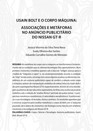 USAIN BOLT E O CORPO MÁQUINA:
ASSOCIAÇÕES E METÁFORAS
NO ANÚNCIO PUBLICITÁRIO
DO NISSAN GT-R
Jessica Vitorino da Silva Terra Nova
Suely Oliveira dos Santos
Eduardo Carvalho Gomes de Menezes
RESUMO: As metáforas do corpo com a máquina se transformaram historica-
mente sob as condições que as ciências/tecnologias lhes oportunizaram. Num
primeiro momento a metáfora aparece sob a ótica do “relógio”, avança para o
modelo da “máquina a vapor”, e, na contemporaneidade, assume a condição
do “chip”. Sendo assim, tal artigo tem como objetivo analisar os elementos me-
tafóricos de um anúncio publicitário capaz de conferir a relação entre corpo
e máquina através da manipulação simbólica do atleta/velocista Usain Bolt e
do carro superesportivo Nissan GT-R, respectivamente. Através de uma aborda-
gem qualitativa do tipo descritivo exploratória, foi feita uma análise de produto
midiático sob o método da “análise fílmica” partindo de quatro temas: 1) pers-
pectivas mecânicas e anatômicas; 2) velocidade e aerodinâmica; 3) performan-
ce e suas tecnologias; 4) recordes, títulos e prêmios. Os resultados apontam que
o anúncio suspenso para análise metaforiza o corpo de Bolt com a máquina
pautado sob a óptica da anatomia e da fisiologia numa mescla com artefatos
mecânicos e tecnológicos do Nissan GT-R.
PALAVRAS-CHAVE: Corpo. Ciência e Tecnologia. Anúncio publicitário. Usain
Bolt. Nissan GT-R.
 