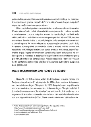 300 USAIN BOLT E O CORPO MÁQUINA
pais aliadas para auxiliar na maximização do rendimento, e tal perspec-
tiva relaciona o grande modelo de“corpo-atleta”ao de“corpo-máquina”,
capaz de performances espetaculares.
Dito isso, tal artigo tem como objetivo analisar os elementos meta-
fóricos do anúncio publicitário da Nissan capazes de conferir sentido
a relação entre corpo e máquina através da manipulação simbólica do
atleta/velocista Usain Bolt e do carro superesportivo Nissan GT-R, respec-
tivamente. Sendo assim, o texto foi organizado em quatro momentos:
a primeira parte foi reservada para a apresentação do atleta Usain Bolt;
na sessão subsequente dissertamos sobre o aporte teórico que se diz
respeito a tematização histórica do corpo em suas metáforas, especifica-
mente a que sugere o homem em consonância com a máquina; na ter-
ceira parte é realizada a descrição dos procedimentos metodológicos;
por fim, aborda-se as congruências metafóricas entre “Bolt” e o “Nissan
GT-R” conferidas sob o viés analítico do anúncio publicitário suspenso
para apreciação.
USAIN BOLT: O HOMEM MAIS RÁPIDO DO MUNDO1
Usain St. Leo Bolt, o maior velocista de todos os tempos, nasceu em
Trelawny/Jamaica em 21 de Agosto de 1986. Após quebrar três recor-
des mundiais nos Jogos Olímpicos de 2008 (Pequim) e em seguida mais
recordes na defesa dos mesmos três títulos nos Jogos Olímpicos de 2012
(Londres) tornou-se uma“lenda viva”por se tratar do único atleta a con-
sagrar-se bicampeão consecutivo em todas as três modalidades disputa-
das em Jogos Olímpicos (100m, 200m e revezamento 4x100) até então.
1
	 Partes dessa sessão foram retiradas integralmente das seguintes fontes:
	http://www.infoescola.com/biografias/usain-bolt/
	http://imeviolao.googlepages.com/biografia-usain-bolt.html
	 http://pt.wikipedia.org/wiki/Usain_Bolt
	http://usainbolt.com/
 