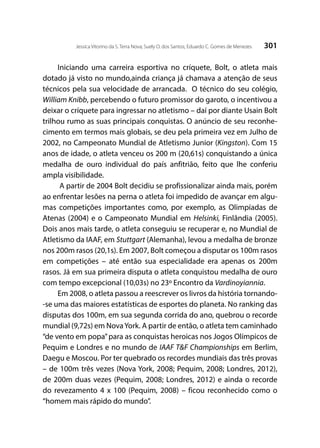 301Jessica Vitorino da S. Terra Nova; Suely O. dos Santos; Eduardo C. Gomes de Menezes
Iniciando uma carreira esportiva no críquete, Bolt, o atleta mais
dotado já visto no mundo,ainda criança já chamava a atenção de seus
técnicos pela sua velocidade de arrancada. O técnico do seu colégio,
William Knibb, percebendo o futuro promissor do garoto, o incentivou a
deixar o críquete para ingressar no atletismo – daí por diante Usain Bolt
trilhou rumo as suas principais conquistas. O anúncio de seu reconhe-
cimento em termos mais globais, se deu pela primeira vez em Julho de
2002, no Campeonato Mundial de Atletismo Junior (Kingston). Com 15
anos de idade, o atleta venceu os 200 m (20,61s) conquistando a única
medalha de ouro individual do país anfitrião, feito que lhe conferiu
ampla visibilidade.
A partir de 2004 Bolt decidiu se profissionalizar ainda mais, porém
ao enfrentar lesões na perna o atleta foi impedido de avançar em algu-
mas competições importantes como, por exemplo, as Olimpíadas de
Atenas (2004) e o Campeonato Mundial em Helsinki, Finlândia (2005).
Dois anos mais tarde, o atleta conseguiu se recuperar e, no Mundial de
Atletismo da IAAF, em Stuttgart (Alemanha), levou a medalha de bronze
nos 200m rasos (20,1s). Em 2007, Bolt começou a disputar os 100m rasos
em competições – até então sua especialidade era apenas os 200m
rasos. Já em sua primeira disputa o atleta conquistou medalha de ouro
com tempo excepcional (10,03s) no 23º Encontro da Vardinoyiannia.
Em 2008, o atleta passou a reescrever os livros da história tornando-
-se uma das maiores estatísticas de esportes do planeta. No ranking das
disputas dos 100m, em sua segunda corrida do ano, quebrou o recorde
mundial (9,72s) em NovaYork. A partir de então, o atleta tem caminhado
“de vento em popa”para as conquistas heroicas nos Jogos Olímpicos de
Pequim e Londres e no mundo de IAAF T&F Championships em Berlim,
Daegu e Moscou. Por ter quebrado os recordes mundiais das três provas
– de 100m três vezes (Nova York, 2008; Pequim, 2008; Londres, 2012),
de 200m duas vezes (Pequim, 2008; Londres, 2012) e ainda o recorde
do revezamento 4 x 100 (Pequim, 2008) – ficou reconhecido como o
“homem mais rápido do mundo”.
 