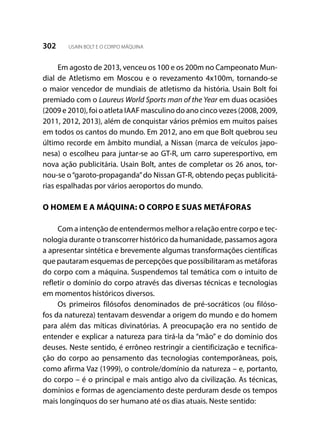 302 USAIN BOLT E O CORPO MÁQUINA
Em agosto de 2013, venceu os 100 e os 200m no Campeonato Mun-
dial de Atletismo em Moscou e o revezamento 4x100m,  tornando-se
o maior vencedor de mundiais de atletismo da história. Usain Bolt foi
premiado com o Laureus World Sports man of the Year em duas ocasiões
(2009 e 2010), foi o atleta IAAF masculino do ano cinco vezes (2008, 2009,
2011, 2012, 2013), além de conquistar vários prêmios em muitos países
em todos os cantos do mundo. Em 2012, ano em que Bolt quebrou seu
último recorde em âmbito mundial, a Nissan (marca de veículos japo-
nesa) o escolheu para juntar-se ao GT-R, um carro superesportivo, em
nova ação publicitária. Usain Bolt, antes de completar os 26 anos, tor-
nou-se o“garoto-propaganda”do Nissan GT-R, obtendo peças publicitá-
rias espalhadas por vários aeroportos do mundo.
O HOMEM E A MÁQUINA: O CORPO E SUAS METÁFORAS
Com a intenção de entendermos melhor a relação entre corpo e tec-
nologia durante o transcorrer histórico da humanidade, passamos agora
a apresentar sintética e brevemente algumas transformações científicas
que pautaram esquemas de percepções que possibilitaram as metáforas
do corpo com a máquina. Suspendemos tal temática com o intuito de
refletir o domínio do corpo através das diversas técnicas e tecnologias
em momentos históricos diversos.
Os primeiros filósofos denominados de pré-socráticos (ou filóso-
fos da natureza) tentavam desvendar a origem do mundo e do homem
para além das míticas divinatórias. A preocupação era no sentido de
entender e explicar a natureza para tirá-la da “mão” e do domínio dos
deuses. Neste sentido, é errôneo restringir a cientificização e tecnifica-
ção do corpo ao pensamento das tecnologias contemporâneas, pois,
como afirma Vaz (1999), o controle/domínio da natureza – e, portanto,
do corpo – é o principal e mais antigo alvo da civilização. As técnicas,
domínios e formas de agenciamento deste perduram desde os tempos
mais longínquos do ser humano até os dias atuais. Neste sentido:
 