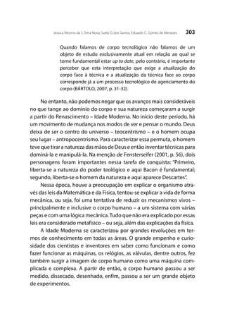 303Jessica Vitorino da S. Terra Nova; Suely O. dos Santos; Eduardo C. Gomes de Menezes
Quando falamos de corpo tecnológico não falamos de um
objeto de estudo exclusivamente atual em relação ao qual se
torne fundamental estar up to date, pelo contrário, é importante
perceber que esta interpretação que exige a atualização do
corpo face à técnica e a atualização da técnica face ao corpo
corresponde já a um processo tecnológico de agenciamento do
corpo (BÁRTOLO, 2007, p. 31-32).
No entanto, não podemos negar que os avanços mais consideráveis
no que tange ao domínio do corpo e sua natureza começaram a surgir
a partir do Renascimento – Idade Moderna. No início deste período, há
um movimento de mudança nos modos de ver e pensar o mundo. Deus
deixa de ser o centro do universo – teocentrismo – e o homem ocupa
seu lugar – antropocentrismo. Para caracterizar essa permuta, o homem
teve que tirar a natureza das mãos de Deus e então inventar técnicas para
dominá-la e manipulá-la. Na menção de Fensterseifer (2001, p. 56), dois
personagens foram importantes nessa tarefa de conquista: “Primeiro,
liberta-se a natureza do poder teológico e aqui Bacon é fundamental;
segundo, liberta-se o homem da natureza e aqui aparece Descartes”.
Nessa época, houve a preocupação em explicar o organismo atra-
vés das leis da Matemática e da Física, tentou-se explicar a vida de forma
mecânica, ou seja, foi uma tentativa de reduzir os mecanismos vivos –
principalmente e inclusive o corpo humano – a um sistema com várias
peças e com uma lógica mecânica.Tudo que não era explicado por essas
leis era considerado metafísico – ou seja, além das explicações da física.
A Idade Moderna se caracterizou por grandes revoluções em ter-
mos de conhecimento em todas as áreas. O grande empenho e curio-
sidade dos cientistas e inventores em saber como funcionam e como
fazer funcionar as máquinas, os relógios, as válvulas, dentre outros, fez
também surgir a imagem de corpo humano como uma máquina com-
plicada e complexa. A partir de então, o corpo humano passou a ser
medido, dissecado, desenhado, enfim, passou a ser um grande objeto
de experimentos.
 