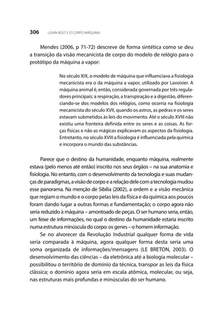 306 USAIN BOLT E O CORPO MÁQUINA
Mendes (2006, p 71-72) descreve de forma sintética como se deu
a transição da visão mecanicista de corpo do modelo de relógio para o
protótipo da máquina a vapor:
No século XIX, o modelo de máquina que influenciava a fisiologia
mecanicista era o da máquina a vapor, utilizado por Lavoisier. A
máquina animal é, então, considerada governada por três regula-
dores principais: a respiração, a transpiração e a digestão, diferen-
ciando-se dos modelos dos relógios, como ocorria na fisiologia
mecanicista do século XVII, quando os astros, as pedras e os seres
estavam submetidos às leis do movimento. Até o século XVIII não
existiu uma fronteira definida entre os seres e as coisas. As for-
ças físicas e não as mágicas explicavam os aspectos da fisiologia.
Entretanto, no século XVIII a fisiologia é influenciada pela química
e incorpora o mundo das substâncias.
Parece que o destino da humanidade, enquanto máquina, realmente
estava (pelo menos até então) inscrito nos seus órgãos – na sua anatomia e
fisiologia. No entanto, com o desenvolvimento da tecnologia e suas mudan-
çasdeparadigmas,avisãodecorpoearelaçãodelecomatecnologiamudou
esse panorama. Na menção de Sibilia (2002), a ordem e a visão mecânica
que regiam o mundo e o corpo pelas leis da física e da química aos poucos
foram dando lugar a outras formas e fundamentação; o corpo agora não
seria reduzido à máquina – amontoado de peças. O ser humano seria, então,
um feixe de informações, no qual o destino da humanidade estaria inscrito
numa estrutura minúscula do corpo: os genes – o homem informação.
Se no alvorecer da Revolução Industrial qualquer forma de vida
seria comparada à máquina, agora qualquer forma desta seria uma
soma organizada de informações/mensagens (LE BRETON, 2003). O
desenvolvimento das ciências – da eletrônica até a biologia molecular –
possibilitou o território de domínio da técnica, transpor as leis da física
clássica; o domínio agora seria em escala atômica, molecular, ou seja,
nas estruturas mais profundas e minúsculas do ser humano.
 