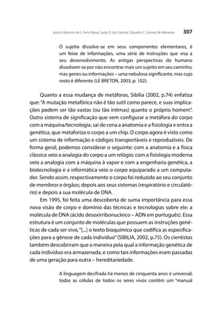 307Jessica Vitorino da S. Terra Nova; Suely O. dos Santos; Eduardo C. Gomes de Menezes
O sujeito dissolve-se em seus componentes elementares, é
um feixe de informações, uma série de instruções que visa a
seu desenvolvimento. As antigas perspectivas do humano
dissolvem-se por não encontrar mais um sujeito em seu caminho,
mas genes ou informações – uma nebulosa significante, mas cujo
rosto é diferente (LE BRETON, 2003, p. 102).
Quanto a essa mudança de metáforas, Sibilia (2002, p.74) enfatiza
que:“A mutação metafórica não é tão sutil como parece, e suas implica-
ções podem ser tão vastas (ou tão íntimas) quanto o próprio homem”.
Outro sistema de significação que vem configurar a metáfora do corpo
com a máquina/tecnologia, sai de cena a anatomia e a fisiologia e entra a
genética, que metaforiza o corpo a um chip. O corpo agora é visto como
um sistema de informação e códigos transportáveis e reproduzíveis. De
forma geral, podemos considerar o seguinte: com a anatomia e a física
clássica veio a analogia do corpo a um relógio; com a fisiologia moderna
veio a analogia com a máquina à vapor e com a engenharia genética, a
biotecnologia e a informática veio o corpo equiparado a um computa-
dor. Sendo assim, respectivamente o corpo foi reduzido ao seu conjunto
de membros e órgãos; depois aos seus sistemas (respiratório e circulató-
rio) e depois a sua molécula de DNA.
Em 1995, foi feita uma descoberta de suma importância para essa
nova visão de corpo e domínio das técnicas e tecnologias sobre ele: a
molécula de DNA (ácido desoxirribonucleico – ADN em português). Essa
estrutura é um conjunto de moléculas que possuem as instruções gené-
ticas de cada ser vivo,“[...] o texto bioquímico que codifica as especifica-
ções para a gênese de cada indivíduo”(SIBILIA, 2002, p.75). Os cientistas
também descobriram que a maneira pela qual a informação genética de
cada indivíduo era armazenada, e como tais informações eram passadas
de uma geração para outra – hereditariedade.
A linguagem decifrada há menos de cinquenta anos é universal:
todas as células de todos os seres vivos contêm um “manual
 