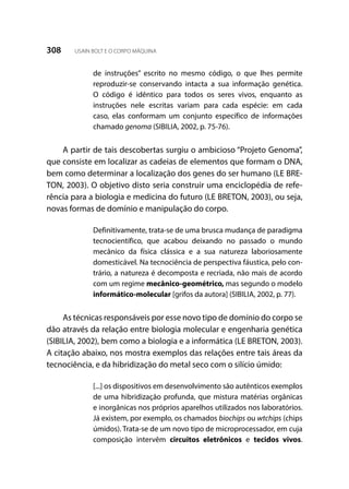 308 USAIN BOLT E O CORPO MÁQUINA
de instruções” escrito no mesmo código, o que lhes permite
reproduzir-se conservando intacta a sua informação genética.
O código é idêntico para todos os seres vivos, enquanto as
instruções nele escritas variam para cada espécie: em cada
caso, elas conformam um conjunto específico de informações
chamado genoma (SIBILIA, 2002, p. 75-76).
A partir de tais descobertas surgiu o ambicioso “Projeto Genoma”,
que consiste em localizar as cadeias de elementos que formam o DNA,
bem como determinar a localização dos genes do ser humano (LE BRE-
TON, 2003). O objetivo disto seria construir uma enciclopédia de refe-
rência para a biologia e medicina do futuro (LE BRETON, 2003), ou seja,
novas formas de domínio e manipulação do corpo.
Definitivamente, trata-se de uma brusca mudança de paradigma
tecnocientífico, que acabou deixando no passado o mundo
mecânico da física clássica e a sua natureza laboriosamente
domesticável. Na tecnociência de perspectiva fáustica, pelo con-
trário, a natureza é decomposta e recriada, não mais de acordo
com um regime mecânico-geométrico, mas segundo o modelo
informático-molecular [grifos da autora] (SIBILIA, 2002, p. 77).
As técnicas responsáveis por esse novo tipo de domínio do corpo se
dão através da relação entre biologia molecular e engenharia genética
(SIBILIA, 2002), bem como a biologia e a informática (LE BRETON, 2003).
A citação abaixo, nos mostra exemplos das relações entre tais áreas da
tecnociência, e da hibridização do metal seco com o silício úmido:
[...] os dispositivos em desenvolvimento são autênticos exemplos
de uma hibridização profunda, que mistura matérias orgânicas
e inorgânicas nos próprios aparelhos utilizados nos laboratórios.
Já existem, por exemplo, os chamados biochips ou wtchips (chips
úmidos). Trata-se de um novo tipo de microprocessador, em cuja
composição intervêm circuitos eletrônicos e tecidos vivos.
 