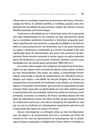 31João Filipe dos Santos; Evandro S. de M. Bomfim; Renato I. da Silva; Miguel A. García Bordas
influenciam os resultados cognitivos do presente e do futuro, a fenome-
nologia de Peirce, no sentido científico e metódico, propõe como fun-
damento três faculdades do pensamento, capazes de orientar o pensar
filosófico pautado na fenomenologia.
A primeira é a faculdade de ver o fenômeno como ele se apresenta
sem fazer interpretações ao seu respeito, ou seja, sem permitir, ainda,
que os resultados pretéritos interpretem o fenômeno enquanto resul-
tados cognitivos do viver presente; a segunda faculdade é a de detectar
todos os casos presentes em um fenômeno, isto é, de quais elementos
ou signos o fenômeno é constituído; já a terceira faculdade é dar uma
significação geral de representação aos outros dois processos de pen-
samento. Nesse terceiro momento, a mente sugere ou realiza abduções
acerca do fenômeno e sua estrutura. Podemos, também, resumir essas
faculdades em“ver, atentar para e generalizar”(IBRI,1992, p.7).
Em síntese, Peirce sugere três categorias da experiência fenomeno-
lógica, em que signos criam na mente de alguém outros signos similares
ou mais desenvolvidos. Para tanto, ele sugere, a Originalidade (Primei-
ridade), relacionada à atitude de simplesmente ver; Obsistência (Secun-
didade), que implica a faculdade da atenção dirigida aos detalhes ou
componentes estruturantes do fenômeno: suas reações no campo dos
signos; e Transuasão (Terceiridade), que consiste na capacidade de fazer
interagir dados separados na objetividade em uma ideia subjetiva geral
e representativa de uma realidade. Doravante, tendo em vista que a sub-
jetividade, ancorada na semiótica de Peirce, acontece através dos três
tipos de experiências, vamos nos deter ao fato de que qualquer forma
de subjetivação passa por uma dessas categorias da experiência, que
por sua vez se ramificam em subcategorias responsáveis pela forma de
incorporação dos signos no corpo e na mente.
Dessas subcategorias, as principais estão ao nível do Representa-
men, do objeto e do interpretante. Esse trio é chamado por Peirce de
tricotomia. Ao nível do representamen as subcategorias são os Qualis-
signo, Sinsigno e Legissigno; no Objeto têm o Ícone, Índice e Símbolo; no
 