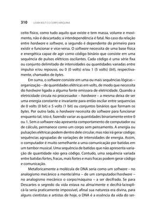 310 USAIN BOLT E O CORPO MÁQUINA
ceito físico, como tudo aquilo que existe e tem massa, volume e movi-
mento, não é descartado; a interdependência é fatal. No caso da relação
entre hardware e software, o segundo é dependente do primeiro para
existir e funcionar e vice-versa. O software necessita de uma base física
e energética capaz de agir como código binário que consiste em uma
sequência de pulsos elétricos oscilantes. Cada código é uma série fixa
ou conjunto delimitado de intensidades ou quantidades variadas entre
impulso e/ou repouso, ou 0 (0 volts) e/ou 1 (5 volts) (bit), respectiva-
mente, chamados de bytes.
Em suma, o software consiste em uma ou mais sequências lógicas –
organização – de quantidades elétricas em volts, de modo que necessita
do hardware ligado a alguma fonte emissora de eletricidade. Quando a
eletricidade circula no processador – hardware – a mesma deixa de ser
uma energia constante e invariante para então oscilar entre sequencias
de 0 volts (0 bit) e 5 volts (1 bit) ou conjuntos binários que formam os
bytes. Por outro lado, o hardware necessita do software para funcionar
enquanto tal, isto é, fazendo variar as quantidades binariamente entre 0
ou 1. Sem o software não apresenta comportamento de computador ou
de cálculo, permanece como um corpo sem pensamento. A energia ou
pulsações elétricas podem dentro dele circular, mas não irá gerar código:
sequências agrupadas de variações de intensidades de energia. Assim,
o computador é muito semelhante a uma comunicação por batidas em
um tambor musical. Uma sequência de batidas que não apresenta varia-
ção de quantidade não gera código. Contudo, uma sequência variada
entre batidas fortes, fracas, mais fortes e mais fracas podem gerar código
e comunicação.
Metaforicamente a molécula de DNA seria como um software – no
analogismo mecânico a mente/alma – de um computador/hardware –
no analogismo mecânico o corpo/máquina – a ser decifrado. Se para
Descartes o segredo da vida estava na alma/mente e decifrá-la/expli-
cá-la seria praticamente impossível, afinal sua natureza era divina, para
alguns cientistas e artistas de hoje, o DNA é a essência da vida do ser-
 