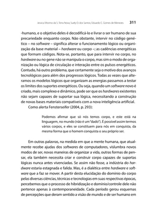 311Jessica Vitorino da S. Terra Nova; Suely O. dos Santos; Eduardo C. Gomes de Menezes
-humano, e o objetivo deles é decodificá-lo e livrar o ser humano de sua
precariedade enquanto corpo. Não obstante, intervir no código gené-
tico – no software – significa alterar o funcionamento lógico ou organi-
zação da base material – hardware ou corpo –; as cadências energéticas
que formam códigos. Nota-se, portanto, que para intervir no corpo, no
hardwareou no gene não se manipula o corpo, mas sim o modo de orga-
nização ou lógica de circulação e interação entre os pulsos energéticos.
Contudo, há outro problema, que certamente seja o motivo dos avanços
tecnológicos para além dos progressos lógicos. Todas as vezes que alte-
ramos os modelos lógicos que organizam as energias passamos a testar
os limites dos suportes energéticos. Ou seja, quando um software novo é
criado, mais complexo e dinâmico, pode ser que os hardwares existentes
não sejam capazes de suportar sua lógica, necessitando a construção
de novas bases materiais compatíveis com a nova inteligência artificial.
Como alerta Fensterseifer (2004, p. 293):
Podemos afirmar que só nós temos corpo, e este está na
linguagem, no mundo (não é um“dado”). É possível assim termos
vários corpos, e eles se constituem para nós em conquista, da
mesma forma que o homem conquista o seu próprio ser.
Em outras palavras, na medida em que a mente humana, que atual-
mente recebe ajudas dos softwares de computadores, vislumbra novos
modos de ser, novas maneiras de organizar a vida, outras formas de pen-
sar, ela também necessita criar e construir corpo capazes de suportas
lógicas nunca antes vivenciadas. Se assim não fosse, a indústria do har-
dware estaria estagnada e falida. Mas, é a dialética entre hardware e soft-
ware que a faz se mover. A partir desta elucidação do domínio do corpo
pelas diversas ciências, técnicas e tecnologias em suas respectivas épocas,
percebemos que o processo de hibridização e domínio/controle dele não
pertence apenas à contemporaneidade. Cada período gerou esquemas
de percepções que deram sentido a visão de mundo e de ser humano em
 
