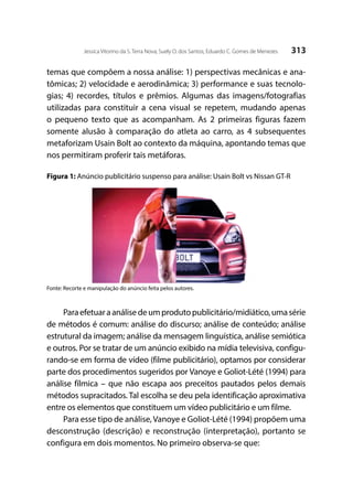 313Jessica Vitorino da S. Terra Nova; Suely O. dos Santos; Eduardo C. Gomes de Menezes
temas que compõem a nossa análise: 1) perspectivas mecânicas e ana-
tômicas; 2) velocidade e aerodinâmica; 3) performance e suas tecnolo-
gias; 4) recordes, títulos e prêmios. Algumas das imagens/fotografias
utilizadas para constituir a cena visual se repetem, mudando apenas
o pequeno texto que as acompanham. As 2 primeiras figuras fazem
somente alusão à comparação do atleta ao carro, as 4 subsequentes
metaforizam Usain Bolt ao contexto da máquina, apontando temas que
nos permitiram proferir tais metáforas.
Figura 1: Anúncio publicitário suspenso para análise: Usain Bolt vs Nissan GT-R
Fonte: Recorte e manipulação do anúncio feita pelos autores.
Paraefetuaraanálisedeumprodutopublicitário/midiático,umasérie
de métodos é comum: análise do discurso; análise de conteúdo; análise
estrutural da imagem; análise da mensagem linguística, análise semiótica
e outros. Por se tratar de um anúncio exibido na mídia televisiva, configu-
rando-se em forma de vídeo (filme publicitário), optamos por considerar
parte dos procedimentos sugeridos por Vanoye e Goliot-Lété (1994) para
análise fílmica – que não escapa aos preceitos pautados pelos demais
métodos supracitados. Tal escolha se deu pela identificação aproximativa
entre os elementos que constituem um vídeo publicitário e um filme.
Para esse tipo de análise,Vanoye e Goliot-Lété (1994) propõem uma
desconstrução (descrição) e reconstrução (interpretação), portanto se
configura em dois momentos. No primeiro observa-se que:
 