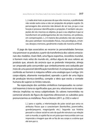 317Jessica Vitorino da S. Terra Nova; Suely O. dos Santos; Eduardo C. Gomes de Menezes
[...] nada atrai mais as pessoas do que elas mesmas, a publicidade
não vende outra coisa a não ser projeções do próprio sujeito. Os
personagens dos anúncios não deixam de ser isso, já que a sua
função é provocar identificações e projeções. E também são pro-
jeções de nós mesmos os objetos, já que o seu objetivo é que se
transformem em prolongamentos de nós mesmos, em próteses,
em compensações. [...] A maioria dos produtos não são compra-
dos para satisfazer necessidades físicas, mas psicológicas, emoti-
vas: desejos e temores, geralmente criados de maneira artificial.
O jogo do tipo associativo ao recorrer às personalidades famosas
visa promover os produtos a partir da transferência dos valores emocio-
nais dos modelos. Usain Bolt, uma figura esportiva, recordista mundial,
o homem mais veloz do mundo etc., atribui alguns de seus valores ao
produto que, através do anúncio que se pretende interpretar, almeja
ser amparado pelo consumidor que simbolicamente será seduzido por
meio de uma possível identificação transferível. A comparação reluzente
conferida ao homem à máquina reflete uma analogia que é antiga. Um
corpo-objeto, altamente manipulável, operado a partir de uma lógica
de produção técnica-científica, compõe a ideia que excita a vontade
humana de superar os limites naturais.
Na especulação dos sentidos simbólicos transpassados no comer-
cial trazemos à tona os significados que, por ora, relacionam-se às expe-
riências implícitas na nossa subjetividade. Os valores transmitidos no
comercial através da figura do esportista ofereceram os subsídios para
pronunciarmos as metáforas. Para Le Breton (2011, p. 232) o valor é
[...] para o sujeito, a interiorização do juízo social que cerca os
atributos físicos que o caracterizam (bonito/feio, jovem/velho,
grande/pequeno, magro/gordo etc.). Segundo sua história
pessoal e a classe social no seio da qual ele estrutura sua relação
com o mundo, o sujeito faz se um juízo que marca então com sua
impressão a imagem que ele se faz de seu corpo e a estima que
ele tem por si.
 