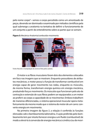 319Jessica Vitorino da S. Terra Nova; Suely O. dos Santos; Eduardo C. Gomes de Menezes
pelo nome corpo”– vemos o corpo percebido como um amontoado de
peças, devendo ser dominado e examinado por métodos científicos pela
qual submerge a anatomia na tentativa de definir o funcionamento de
um conjunto a partir do entendimento sobre as partes que se somam.
Figura 3: Mecânica-Anatomia/combustão-movimento
Fonte: Recorte e manipulação do anúncio feita pelos autores.
O motor e as fibras musculares foram dois dos elementos colocados
em foco nas imagens que se mostram. Enquanto possuidores de atribu-
tos mecânicos, o motor possui a função de transformar combustível em
energia capaz de gerar movimento nas rodas, enquanto os músculos,
da mesma forma, transformam energia química em energia mecânica,
produzindo força e movimento. Os músculos que funcionam pelo ato de
contração e extensão de suas fibras podem ser equiparados a um motor
ao proferir ao corpo a capacidade de se movimentar. Embora trabalhem
de maneiras diferenciadas, o sistema operacional muscular opera meta-
foricamente do mesmo modo que o sistema do motor de um carro: con-
verte energia em movimento.
Na primeira imagem da figura 3, a relação é conferida às funções
elencadas sob o bombeamento/adrenalina. A ação proferida pelo bom-
beamento tem por intuito fornecer energia a um fluido (combustível) de
modo a elevá-lo à conversão de energia mecânica à cinética (ou de movi-
 