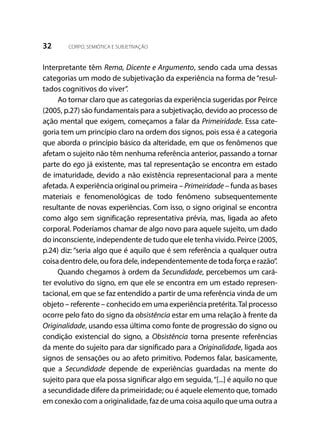 32 CORPO, SEMIÓTICA E SUBJETIVAÇÃO
Interpretante têm Rema, Dicente e Argumento, sendo cada uma dessas
categorias um modo de subjetivação da experiência na forma de“resul-
tados cognitivos do viver”.
Ao tornar claro que as categorias da experiência sugeridas por Peirce
(2005, p.27) são fundamentais para a subjetivação, devido ao processo de
ação mental que exigem, começamos a falar da Primeiridade. Essa cate-
goria tem um princípio claro na ordem dos signos, pois essa é a categoria
que aborda o princípio básico da alteridade, em que os fenômenos que
afetam o sujeito não têm nenhuma referência anterior, passando a tornar
parte do ego já existente, mas tal representação se encontra em estado
de imaturidade, devido a não existência representacional para a mente
afetada. A experiência original ou primeira – Primeiridade – funda as bases
materiais e fenomenológicas de todo fenômeno subsequentemente
resultante de novas experiências. Com isso, o signo original se encontra
como algo sem significação representativa prévia, mas, ligada ao afeto
corporal. Poderíamos chamar de algo novo para aquele sujeito, um dado
do inconsciente, independente de tudo que ele tenha vivido. Peirce (2005,
p.24) diz: “seria algo que é aquilo que é sem referência a qualquer outra
coisa dentro dele, ou fora dele, independentemente de toda força e razão”.
Quando chegamos à ordem da Secundidade, percebemos um cará-
ter evolutivo do signo, em que ele se encontra em um estado represen-
tacional, em que se faz entendido a partir de uma referência vinda de um
objeto – referente – conhecido em uma experiência pretérita.Tal processo
ocorre pelo fato do signo da obsistência estar em uma relação à frente da
Originalidade, usando essa última como fonte de progressão do signo ou
condição existencial do signo, a Obsistência torna presente referências
da mente do sujeito para dar significado para a Originalidade, ligada aos
signos de sensações ou ao afeto primitivo. Podemos falar, basicamente,
que a Secundidade depende de experiências guardadas na mente do
sujeito para que ela possa significar algo em seguida,“[...] é aquilo no que
a secundidade difere da primeiridade; ou é aquele elemento que, tomado
em conexão com a originalidade, faz de uma coisa aquilo que uma outra a
 