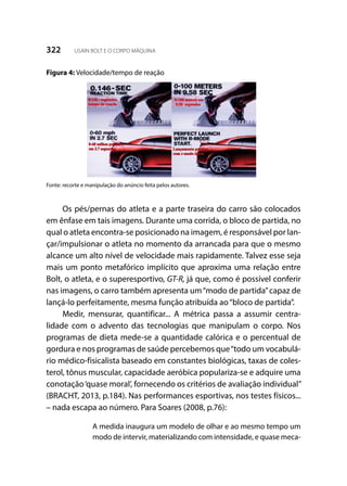 322 USAIN BOLT E O CORPO MÁQUINA
Figura 4: Velocidade/tempo de reação
Fonte: recorte e manipulação do anúncio feita pelos autores.
Os pés/pernas do atleta e a parte traseira do carro são colocados
em ênfase em tais imagens. Durante uma corrida, o bloco de partida, no
qual o atleta encontra-se posicionado na imagem, é responsável por lan-
çar/impulsionar o atleta no momento da arrancada para que o mesmo
alcance um alto nível de velocidade mais rapidamente. Talvez esse seja
mais um ponto metafórico implícito que aproxima uma relação entre
Bolt, o atleta, e o superesportivo, GT-R, já que, como é possível conferir
nas imagens, o carro também apresenta um“modo de partida”capaz de
lançá-lo perfeitamente, mesma função atribuída ao“bloco de partida”.
Medir, mensurar, quantificar... A métrica passa a assumir centra-
lidade com o advento das tecnologias que manipulam o corpo. Nos
programas de dieta mede-se a quantidade calórica e o percentual de
gordura e nos programas de saúde percebemos que“todo um vocabulá-
rio médico-fisicalista baseado em constantes biológicas, taxas de coles-
terol, tônus muscular, capacidade aeróbica populariza-se e adquire uma
conotação‘quase moral’, fornecendo os critérios de avaliação individual”
(BRACHT, 2013, p.184). Nas performances esportivas, nos testes físicos...
– nada escapa ao número. Para Soares (2008, p.76):
A medida inaugura um modelo de olhar e ao mesmo tempo um
modo de intervir, materializando com intensidade, e quase meca-
 
