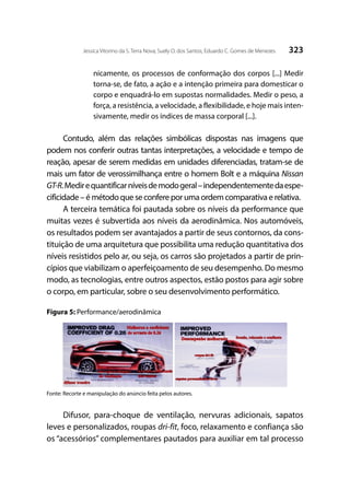 323Jessica Vitorino da S. Terra Nova; Suely O. dos Santos; Eduardo C. Gomes de Menezes
nicamente, os processos de conformação dos corpos [...] Medir
torna-se, de fato, a ação e a intenção primeira para domesticar o
corpo e enquadrá-lo em supostas normalidades. Medir o peso, a
força, a resistência, a velocidade, a flexibilidade, e hoje mais inten-
sivamente, medir os índices de massa corporal [...].
Contudo, além das relações simbólicas dispostas nas imagens que
podem nos conferir outras tantas interpretações, a velocidade e tempo de
reação, apesar de serem medidas em unidades diferenciadas, tratam-se de
mais um fator de verossimilhança entre o homem Bolt e a máquina Nissan
GT-R.Medirequantificarníveisdemodogeral–independentementedaespe-
cificidade – é método que se confere por uma ordem comparativa e relativa.
A terceira temática foi pautada sobre os níveis da performance que
muitas vezes é subvertida aos níveis da aerodinâmica. Nos automóveis,
os resultados podem ser avantajados a partir de seus contornos, da cons-
tituição de uma arquitetura que possibilita uma redução quantitativa dos
níveis resistidos pelo ar, ou seja, os carros são projetados a partir de prin-
cípios que viabilizam o aperfeiçoamento de seu desempenho. Do mesmo
modo, as tecnologias, entre outros aspectos, estão postos para agir sobre
o corpo, em particular, sobre o seu desenvolvimento performático.
Figura 5: Performance/aerodinâmica
Fonte: Recorte e manipulação do anúncio feita pelos autores.
Difusor, para-choque de ventilação, nervuras adicionais, sapatos
leves e personalizados, roupas dri-fit, foco, relaxamento e confiança são
os “acessórios” complementares pautados para auxiliar em tal processo
 