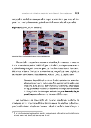 325Jessica Vitorino da S. Terra Nova; Suely O. dos Santos; Eduardo C. Gomes de Menezes
dos dados medidos e comparados – que apresentam, por ano, a lista-
gem dos principais recordes, prêmios e títulos conquistados por eles.
Figura 6: Recordes, Títulos e Prêmios
Fonte: Recorte e manipulação do anúncio feita pelos autores.
De um lado, o organismo – carne e subjetivação – que aos poucos se
torna, em vários aspectos,“artificial”; por outro lado, a máquina, um amon-
toado de engrenagens que aos poucos simula características humanas.
Máquinas atléticas fabricadas e subjetivadas, magníficos seres orgânicos
criados em laboratórios. Neste sentido, Kunzru (2000, p. 26) cita que:
Vencer os Jogos Olímpicos na era do ciborgue não tem a ver sim-
plesmente com correr mais rápido.Tem a ver com a interação entre
medicina, dieta, práticas de treinamento, vestimentas e fabricação
de equipamentos, visualização e controle de tempo.Tem a ver com
a ciborguização de atletas por meio de drogas e da manipulação
genética para melhorar a performance (Grifo nosso).
As mudanças na concepção de ciências mudaram também os
modos de se ver o humano. Hoje estamos na era da robótica e do cibor-
gue3
, a ciência em relação ao homem máquina evolui a passos largos e
3
	 O termo ciborgue deriva de cyborg, que é a abreviatura de cybernetic organism. Kybernetes
vem do grego, que significa“o homem que dirige”.
 