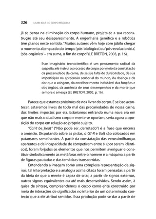326 USAIN BOLT E O CORPO MÁQUINA
já se pensa na eliminação do corpo humano, projeta-se a sua recons-
trução até seu desaparecimento. A engenharia genética e a robótica
têm planos neste sentido. “Muitos autores vêm hoje com júbilo chegar
o momento abençoado do tempo‘pós-biológico’, ou‘pós-evolucionista’,
‘pós-orgânico’– em suma, o fim do corpo”(LE BRETON, 2003, p. 16).
Esse imaginário tecnocientífico é um pensamento radical da
suspeita; ele instrui o processo do corpo por meio da constatação
da precariedade da carne, de se sua falta de durabilidade, de sua
imperfeição na apreensão sensorial do mundo, da doença e da
dor que o atingem, do envelhecimento inelutável das funções e
dos órgãos, da ausência de seus desempenhos e da morte que
sempre o ameaça (LE BRETON, 2003, p. 16).
Parece que estamos próximos de nos livrar do corpo. E se isso acon-
tecer, estaremos livres de todo mal das precariedades de nossa carne,
dos limites impostos por ela. Estaríamos entrando numa nova era em
que não mais o dualismo corpo e mente se oporiam, seria agora a opo-
sição do corpo em relação ao próprio sujeito.
“Can’t be_beat” (“Não pode ser_derrotado”) é a frase que encerra
o anúncio. Disputando sobre as pistas, o GT-R e Bolt são colocados em
patamares semelhantes. A partir da constatação das verossimilhanças
aparentes e da incapacidade de competirem entre si (por serem idênti-
cos), foram forjados os elementos que nos permitem averiguar e cons-
tituir simbolicamente as metáforas entre o homem e a máquina a partir
de figuras pautadas e das temáticas transcorridas.
Entendendo a imagem como uma complexa representação de sig-
nos, tal interpretação e a analogia acima citada foram pensadas a partir
da ideia de que a mente é capaz de criar, a partir de signos externos,
outros signos equivalentes ou até mais desenvolvidos. Sendo assim, à
guisa de síntese, compreendemos o corpo como ente construído por
meio de interações de significados no interior de um determinado con-
texto que a ele atribui sentidos. Essa produção pode se dar a partir de
 