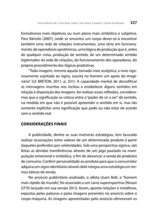 327Jessica Vitorino da S. Terra Nova; Suely O. dos Santos; Eduardo C. Gomes de Menezes
formalismos mais objetivos ou num plano mais simbólico e subjetivo.
Para Bártolo (2007), onde se encontra um corpo dever-se-á encontrar
também uma rede de relações instrumentais, uma série em funciona-
mento, de operadores epistêmicos, uma lógica de produção que é, antes
de qualquer coisa, produção de sentido, de um determinado sentido
legitimador da rede de relações, do funcionamento dos operadores, do
próprio procedimento das lógicas produtivas.
“Toda imagem, mesmo aquela tornada mais asséptica, a mais rigo-
rosamente sujeitada ao signo, suscita no homem um apelo do imagi-
nário” (LE BRETON, 2011, p. 331). A capacidade mental de decodificar
as mensagens inscritas nos incitou a estabelecer alguns sentidos em
relação à disposição das imagens. Ao realizar essas reflexões, considera-
mos que a significação se coloca entre o “poder de vir a ser”do sentido,
na medida em que não é possível apreender o sentido em si, mas tão
somente explicitar uma significação que pode ou não estar de acordo
com o sentido real.
CONSIDERAÇÕES FINAIS
A publicidade, dentre as suas inúmeras estratégias, tem buscado
realizar associações entre valores de um determinado produto à partir
daqueles proferidos por celebridades. Sob uma perspectiva sígnica, são
feitas as devidas transferências através de um jogo pautado na mani-
pulação emocional e simbólica, a fim de alavancar a venda de produtos
de consumo. Conferir personalidade ao produto para que o consumidor
adquira um signo identitário através dele integra uma estratégia em ter-
mos táticos de venda.
No anúncio publicitário analisado, o atleta Usain Bolt, o “homem
mais rápido do mundo”, foi associado a um carro superesportivo (Nissan
GT-R) lançado em sua versão 2013. Assim, aponta relações e metáforas,
expostas pelas palavras e pelas imagens presentes no anúncio sobre o
corpo-máquina. As imagens apresentadas pelo anúncio ofereceram os
 