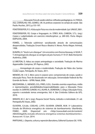 329Jessica Vitorino da S. Terra Nova; Suely O. dos Santos; Eduardo C. Gomes de Menezes
__________. Educação Física & saúde coletiva: reflexões pedagógicas. In: FRAGA,
A.B.; CARVALHO, Y.M.; GOMES, I.M. As práticas corporais no campo da saúde. São
Paulo: Hucitec, 2013, p.155-197.
FENSTERSEIFER, P. E. A Educação Física na crise da modernidade. Ijuí: UNIJUÍ, 2001.
FENSTERSEIFER, P.E. Corpo e linguagem. In: STREY, M.N.; CABEDA, S.T.L. (org.)
Corpos e subjetividades em exercício interdisciplinar. p. 289-303. Porto Alegre:
EDIPUCRS, 2004.
FERRÉS, J. Televisão subliminar: socializando através de comunicações
despercebidas. Tradução: Ernani Rosa e Beatriz A. Neves. Porto Alegre: Artmed,
1998.
KUNZRU, H.“Você é um ciborgue”: Um encontro com Donna Haraway. In SILVA,T.
T. Antropologiadociborgue:asvertigensdopós-humano. P. 19-37. Belo Horizonte:
Autêntica, 2000.
LE BRETON, D. Adeus ao corpo: antropologia e sociedade. Tradução de Marina
Appenzeller. Campinas, SP: Papirus, 2003.
______. Antropologia do corpo e modernidade. Tradução de Fábio dos Santos
Creder Lopes. Petrópolis, RJ: Vozes, 2011.
MENDES, M. I. B. S. Mens sana in corpore sano: compreensão de corpo, saúde e
educação física. Tese de doutorado em educação. Universidade Federal do Rio
Grande do Norte – UFRN. Natal, 2006.
MEZZAROBA, C.; MENDES, D.S.; PIRES, G.D.L. Grandes eventos esportivos, mídia
e representações: possibilidades/responsabilidades para a Educação Física
escolar. In: DANTAS JUNIOR, H.S.; KUHN, R.; DORENSKI, S. (Orgs.) Educação Física,
esporte e sociedade: temas emergentes. Vol. 4. São Cristóvão: Editora da UFS,
2010.
MINAYO, M. C. de S. (org). Pesquisa Social: Teoria, método e criatividade. 21. ed.
Petrópolis/RJ: Vozes, 2002.
OLIVEIRA, G.A.de.; COELHO, L.P.P.P.; OLIVEIRA JÚNIOR, M.M. 5º Laboratório:
Estudo da Eficiência energética de sistemas de bombeamento. Uberlândia,
FEMEC, 2009. Disponível em: <http://www.ebah.com.br/content/
ABAAAAqpEAL/estudo-eficiencia-energetica-sistemas-bombeamento>.
Acesso em: 13 Jun. 2014.
PARTISANS, J. Deporte, cultura y represión.Barcelona, Editorial Gustavo Gil, 1978.
 