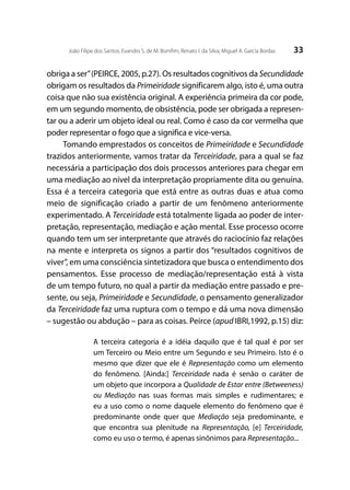 33João Filipe dos Santos; Evandro S. de M. Bomfim; Renato I. da Silva; Miguel A. García Bordas
obriga a ser”(PEIRCE, 2005, p.27). Os resultados cognitivos da Secundidade
obrigam os resultados da Primeiridade significarem algo, isto é, uma outra
coisa que não sua existência original. A experiência primeira da cor pode,
em um segundo momento, de obsistência, pode ser obrigada a represen-
tar ou a aderir um objeto ideal ou real. Como é caso da cor vermelha que
poder representar o fogo que a significa e vice-versa.
Tomando emprestados os conceitos de Primeiridade e Secundidade
trazidos anteriormente, vamos tratar da Terceiridade, para a qual se faz
necessária a participação dos dois processos anteriores para chegar em
uma mediação ao nível da interpretação propriamente dita ou genuína.
Essa é a terceira categoria que está entre as outras duas e atua como
meio de significação criado a partir de um fenômeno anteriormente
experimentado. A Terceiridade está totalmente ligada ao poder de inter-
pretação, representação, mediação e ação mental. Esse processo ocorre
quando tem um ser interpretante que através do raciocínio faz relações
na mente e interpreta os signos a partir dos “resultados cognitivos de
viver”, em uma consciência sintetizadora que busca o entendimento dos
pensamentos. Esse processo de mediação/representação está à vista
de um tempo futuro, no qual a partir da mediação entre passado e pre-
sente, ou seja, Primeiridade e Secundidade, o pensamento generalizador
da Terceiridade faz uma ruptura com o tempo e dá uma nova dimensão
– sugestão ou abdução – para as coisas. Peirce (apud IBRI,1992, p.15) diz:
A terceira categoria é a idéia daquilo que é tal qual é por ser
um Terceiro ou Meio entre um Segundo e seu Primeiro. Isto é o
mesmo que dizer que ele é Representação como um elemento
do fenômeno. [Ainda:] Terceiridade nada é senão o caráter de
um objeto que incorpora a Qualidade de Estar entre (Betweeness)
ou Mediação nas suas formas mais simples e rudimentares; e
eu a uso como o nome daquele elemento do fenômeno que é
predominante onde quer que Mediação seja predominante, e
que encontra sua plenitude na Representação, [e] Terceiridade,
como eu uso o termo, é apenas sinônimos para Representação...
 