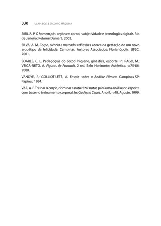 330 USAIN BOLT E O CORPO MÁQUINA
SIBILIA, P. Ohomempós-orgânico: corpo, subjetividade e tecnologias digitais. Rio
de Janeiro: Relume Dumará, 2002.
SILVA, A. M. Corpo, ciência e mercado: reflexões acerca da gestação de um novo
arquétipo da felicidade. Campinas: Autores Associados: Florianópolis: UFSC,
2001.
SOARES, C. L. Pedagogias do corpo: higiene, ginástica, esporte. In: RAGO, M.;
VEIGA-NETO, A. Figuras de Foucault. 2 ed. Belo Horizonte: Autêntica, p.75-86,
2008.
VANOYE, F.; GOLLIOT-LÉTÉ, A. Ensaio sobre a Análise Fílmica. Campinas-SP:
Papirus, 1994.
VAZ, A. F.Treinar o corpo, dominar a natureza: notas para uma análise do esporte
com base no treinamento corporal. In: Caderno Cedes. Ano 9, n.48, Agosto, 1999.
 
