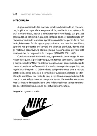 332 A MARCA“NIKE”, SEUS SIGNOS E ARGUMENTOS
INTRODUÇÃO
A governabilidade das marcas esportivas direcionada ao consumi-
dor, implica na capacidade empresarial de, mediante suas ações polí-
ticas e econômicas, pautar o comportamento e o desejo das pessoas
articulados ao consumo. A ação do comprar pode ser caracterizada em
diversas ocasiões de sentidos e significados coletivos e particulares. Para
tanto, há um sem fim de signos que, conforme uma doutrina semiótica,
operam nas propostas de compra de diversos produtos, dentre eles
os materiais esportivos. O código em que nossa “política de vida” está
escrito deriva da pragmática do comprar (BAUMAN, 2001, p.87).
Considerando tais características, a pretensão deste artigo foi ave-
riguar os esquemas perceptivos que, em termos semióticos, sustentam
a marca esportiva “Nike” no interior das dinâmicas contemporâneas de
consumo, mais especificamente, tomando como ponto de partida, sua
logomarca (Imagem 1). Diante disso, compreendemos que a relação
estabelecida entre a marca e o consumidor suscita uma relação de iden-
tificação semiótica, por meio da qual a constituição (características) da
marca provoca determinados comportamentos. Para melhor entender-
mos tal relação, é necessária aqui uma reflexão sobre os signos na forma-
ção das identidades no campo dos estudos sobre cultura.
Imagem 1: Logomarca da Nike
Fonte: Google Imagens 01
 