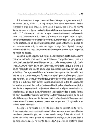 333Vinicius dos Santos Souza; Elder Silva Correia; Tiago de Brito F. Santos; Renato Izidoro da Silva
Primeiramente, é importante lembrarmos que o signo, na menção
de Peirce (2005, p.46): “[...] é aquilo que, sob certo aspecto ou modo,
representa algo para alguém. Dirige-se a alguém, isto é, cria, na mente
dessa pessoa, um signo equivalente, ou talvez um signo mais desenvol-
vido [...]”. Frente a esse conceito de signo, consideramos necessário enfa-
tizar uma característica do mesmo (talvez a mais importante): o signo
tem o poder de representar seu objeto na subjetividade de uma pessoa.
Neste sentido, ele só pode funcionar como signo se tiver esse poder de
representar, substituir, de estar no lugar de algo (seu objeto) que seja
diferente dele. Ou seja, o signo não é o objeto, ele é o outro, está apenas
no lugar do objeto.
Assim, o signo só pode substituir o objeto de um certo modo, numa
certa capacidade, mas nunca por inteiro ou completamente, pois sua
principal característica é a diferença e seu poder de representação (SAN-
TAELLA, 2007). Além disso, em semiótica, considera-se que o signo é o
único modo de um sujeito apreender a realidade objetiva em sua sub-
jetividade. Ou seja, a realidade externa apenas pode ser pensada pela
mente se, e somente se, ela for traduzida pela percepção e pela cogni-
ção na forma de signo, de modo que, quando presente na subjetividade,
passa a se articular com outros signos, construindo redes de associação
semiótica: argumentos. A formação da identidade cultural é constituída
mediante a exposição do sujeito aos discursos e signos veiculados no
tecido social, os quais, paulatinamente, são subjetivados e, dessa forma,
passam a constituir seus pensamentos. A formação do sujeito, ou de sua
identidade, acontece mediante o contexto cultural e simbólico com qual
o mesmo está em contato e, nesse sentido, a experiência é a grande ope-
radora desse processo.
Entender a formação do sujeito baseados na semiótica de Peirce,
é compreender que as experiências vividas passam a ser experiências
pretéritas, passando, portanto, a ser aquilo que já foi e não é mais; é
outra coisa que tem o poder de representar, ou seja, é um signo com o
poder de agir e operar na mente do sujeito. A experiência pretérita passa
 