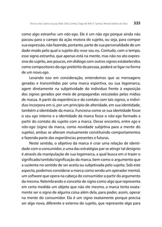 335Vinicius dos Santos Souza; Elder Silva Correia; Tiago de Brito F. Santos; Renato Izidoro da Silva
como algo estranho: um não-ego. Ele é um não ego porque ainda não
passou para o campo da ação motora do sujeito, ou seja, para compor
sua expressão, não fazendo, portanto, parte de sua personalidade de um
dado modo pelo qual o sujeito diz: esse sou eu. Contudo, com o tempo,
esse signo estranho, que apenas está na mente, mas não no ato expres-
sivo do sujeito, aos poucos, em diálogo com outros signos estabelecidos
como compositores do ego pretérito da pessoa, poderá se ligar na forma
de um novo ego.
Levando isso em consideração, entendemos que as mensagens
geradas e transmitidas por uma marca esportiva, ou sua logomarca,
agem diretamente na subjetividade do indivíduo frente à exposição
dos signos gerados por meio de propagandas veiculadas pelas mídias
de massa. A partir da experiência e do contato com tais signos, o indiví-
duo incorpora em si, por um princípio de alteridade, em sua identidade,
também a identidade da marca. Funciona como se sua identidade fosse
o seu ego interno e a identidade da marca fosse o não-ego formado a
partir do contato do sujeito com a marca. Desse encontro, entre ego e
não-ego (signo da marca, como novidade subjetiva para a mente do
sujeito), ambas se alteram mutuamente constituindo comportamentos
e fazendo parte das experiências presentes e futuras.
Neste sentido, o objetivo da marca é criar uma relação de identi-
dade com o consumidor, e uma das estratégias par se atingir tal desígnio
é através da manipulação de sua logomarca, a qual busca em si trazer o
significado/sentido/significação da marca, bem como o argumento que
a sustenta no sentido de ser aceita ou subjetivada pelo sujeito. Sob este
aspecto, podemos considerar a marca como sendo um operador mental,
um software que opera na cabeça do consumidor a partir do argumento
da mesma. Relembrando o conceito de signo como algo que representa
em certa medida um objeto que não ele mesmo, a marca tenta exata-
mente ser o signo de alguma coisa além dela, para poder, assim, operar
na mente do consumidor. Ela é um signo exatamente porque precisa
ser algo novo, diferente e externo do sujeito, que represente algo para
 