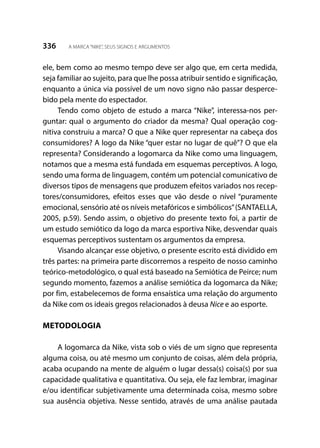 336 A MARCA“NIKE”, SEUS SIGNOS E ARGUMENTOS
ele, bem como ao mesmo tempo deve ser algo que, em certa medida,
seja familiar ao sujeito, para que lhe possa atribuir sentido e significação,
enquanto a única via possível de um novo signo não passar desperce-
bido pela mente do espectador.
Tendo como objeto de estudo a marca “Nike”, interessa-nos per-
guntar: qual o argumento do criador da mesma? Qual operação cog-
nitiva construiu a marca? O que a Nike quer representar na cabeça dos
consumidores? A logo da Nike “quer estar no lugar de quê”? O que ela
representa? Considerando a logomarca da Nike como uma linguagem,
notamos que a mesma está fundada em esquemas perceptivos. A logo,
sendo uma forma de linguagem, contém um potencial comunicativo de
diversos tipos de mensagens que produzem efeitos variados nos recep-
tores/consumidores, efeitos esses que vão desde o nível “puramente
emocional, sensório até os níveis metafóricos e simbólicos”(SANTAELLA,
2005, p.59). Sendo assim, o objetivo do presente texto foi, a partir de
um estudo semiótico da logo da marca esportiva Nike, desvendar quais
esquemas perceptivos sustentam os argumentos da empresa.
Visando alcançar esse objetivo, o presente escrito está dividido em
três partes: na primeira parte discorremos a respeito de nosso caminho
teórico-metodológico, o qual está baseado na Semiótica de Peirce; num
segundo momento, fazemos a análise semiótica da logomarca da Nike;
por fim, estabelecemos de forma ensaística uma relação do argumento
da Nike com os ideais gregos relacionados à deusa Nice e ao esporte.
METODOLOGIA
A logomarca da Nike, vista sob o viés de um signo que representa
alguma coisa, ou até mesmo um conjunto de coisas, além dela própria,
acaba ocupando na mente de alguém o lugar dessa(s) coisa(s) por sua
capacidade qualitativa e quantitativa. Ou seja, ele faz lembrar, imaginar
e/ou identificar subjetivamente uma determinada coisa, mesmo sobre
sua ausência objetiva. Nesse sentido, através de uma análise pautada
 