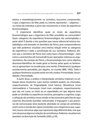 337Vinicius dos Santos Souza; Elder Silva Correia; Tiago de Brito F. Santos; Renato Izidoro da Silva
teórica e metodologicamente na semiótica, buscamos compreender,
o que a logomarca da Nike pode ou intenta representar – subjetivar –
na mente do indivíduo a partir dos mecanismos e níveis da experiência
fenomenológica.
É importante identificar quais os níveis da experiência
fenomenológica que a logomarca da Nike possibilita ao consumidor?
Quais categorias da experiência fenomenológica são contempladas a
partir dela? É devido a tais questões que nosso referencial teórico-me-
todológico está baseado na Semiótica de Peirce, pois compreendemos
que nele podemos visualizar uma intensa relação entre as categorias
da experiência e toda a constituição de sua semiótica. Podemos afir-
mar que a semiótica de Peirce tem como base a fenomenologia – bem
como a característica de transcendê-la por operações retóricas ou argu-
mentativas. Na menção de Peirce, a fenomenologia tem como objetivo
descrever/identificar de modo geral as formas pelas quais os fenôme-
nos se apresentam no mundo para uma mente. O fenômeno é qualquer
acontecimento percebido, por alguém, no mundo (IBRI, 1992). Todo e
qualquer fenômeno só pode existir em três modos: Primeiridade, Secun-
didade e Terceiridade.
A partir disso, a análise e interpretação semiótica implicam na uti-
lização dessa tricotomia, cujos termos também podem ser chamados,
respectivamente, de Originalidade (nível básico), Obsistência (nível
intermediário) e Transuação (nível mais complexo), respectivamente;
que são, em suma, os níveis ou as capacidades em que alguma coisa
pode ser dividida na experiência sensitiva, perceptiva e cognitiva. Logo,
a utilização da semiótica nesse estudo se faz necessária pelo fato de aqui
estarmos discutindo questões relacionadas à linguagem e aos proces-
sos de comunicação (área bastante abordada no campo da semiótica),
assim como o estudo dos signos envolvidos com a logomarca que, supo-
mos, busca comunicar algo; que representa algo diferente dela, mas que
com ela possui algumas relações de semelhança. Podemos visualizar tais
questões na descrição de Santaella (2005, p.59):
 