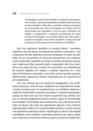 338 A MARCA“NIKE”, SEUS SIGNOS E ARGUMENTOS
As linguagens estão fundamentadas em esquemas perceptivos.
Assim sendo, os processos perceptivos também fazem parte dos
estudos semióticos. Além disso, a semiótica estuda os processos
de comunicação, pois não há mensagem sem signos e não há
comunicação sem mensagem. É por isso que a semiótica nos
habilita a compreender o potencial comunicativo de todos
os tipos de mensagens, nos variados efeitos que estão aptos a
produzir no receptor. Esses efeitos vão desde o nível puramente
emocional, sensório até os níveis metafóricos e simbólicos.
Com isso, queremos identificar os variados efeitos – resultados
cognitivos, que são signos, da experiência sensitiva e perceptiva – que
a logomarca da Nike pode/quer provocar, despertar na mente do indi-
víduo, do seu consumidor, em forma de pensamento e de comporta-
mento (expressão). Seguindo essa linha, na prática, desejamos apontar
que a logomarca Nike, enquanto signo e capacidade, não à toa, repre-
senta esse papel de levar à mente do consumidor uma identificação
de maneira subjetiva, em relação a materiais esportivos ou a uma
série de fenômenos associados a essa linha, mesmo quando ausentes
objetivamente, apenas por estarem amparados por um argumento já
pré-estabelecido.
Com isso, veremos que no campo das propagandas, seus profis-
sionais procuram, antes de tudo, estabelecer um argumento de venda-
-compra-consumo, para em seguida buscar nas realidades objetivas e
subjetivas fundamentos materiais (sensações) e ideativos (percepções)
capazes de fazer com que esse mesmo argumento faça sentido. Para
isso, os mesmos (publicitários) devem elencar signos de Primeiridade,
Secundidade e Terceiridade, para sustentarem o seu argumento inicial.
Cada um desses três níveis de experiências abarcam níveis internos.
Segundo Netto (1980, p. 61):“A primeiridade recobre o nível do sensível
e do qualitativo e abrange o Ícone, o Qualissigno e o Rema”. Diz respeito
a qualidades mais singulares, impressões primeiras dos signos; aquilo
que se apresenta em primeira instância, seja em sua forma simples [sen-
 