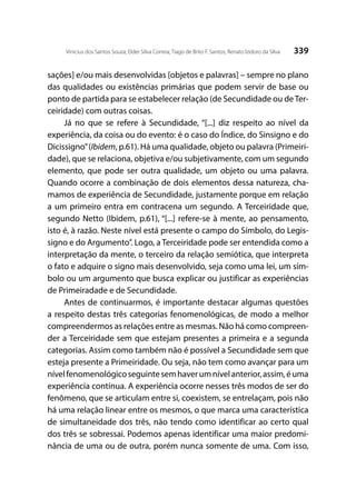 339Vinicius dos Santos Souza; Elder Silva Correia; Tiago de Brito F. Santos; Renato Izidoro da Silva
sações] e/ou mais desenvolvidas [objetos e palavras] – sempre no plano
das qualidades ou existências primárias que podem servir de base ou
ponto de partida para se estabelecer relação (de Secundidade ou deTer-
ceiridade) com outras coisas.
Já no que se refere à Secundidade, “[...] diz respeito ao nível da
experiência, da coisa ou do evento: é o caso do Índice, do Sinsigno e do
Dicissigno”(Ibidem, p.61). Há uma qualidade, objeto ou palavra (Primeiri-
dade), que se relaciona, objetiva e/ou subjetivamente, com um segundo
elemento, que pode ser outra qualidade, um objeto ou uma palavra.
Quando ocorre a combinação de dois elementos dessa natureza, cha-
mamos de experiência de Secundidade, justamente porque em relação
a um primeiro entra em contracena um segundo. A Terceiridade que,
segundo Netto (Ibidem, p.61), “[...] refere-se à mente, ao pensamento,
isto é, à razão. Neste nível está presente o campo do Símbolo, do Legis-
signo e do Argumento”. Logo, a Terceiridade pode ser entendida como a
interpretação da mente, o terceiro da relação semiótica, que interpreta
o fato e adquire o signo mais desenvolvido, seja como uma lei, um sím-
bolo ou um argumento que busca explicar ou justificar as experiências
de Primeiradade e de Secundidade.
Antes de continuarmos, é importante destacar algumas questões
a respeito destas três categorias fenomenológicas, de modo a melhor
compreendermos as relações entre as mesmas. Não há como compreen-
der a Terceiridade sem que estejam presentes a primeira e a segunda
categorias. Assim como também não é possível a Secundidade sem que
esteja presente a Primeiridade. Ou seja, não tem como avançar para um
nívelfenomenológicoseguintesemhaverumnívelanterior,assim,éuma
experiência contínua. A experiência ocorre nesses três modos de ser do
fenômeno, que se articulam entre si, coexistem, se entrelaçam, pois não
há uma relação linear entre os mesmos, o que marca uma característica
de simultaneidade dos três, não tendo como identificar ao certo qual
dos três se sobressai. Podemos apenas identificar uma maior predomi-
nância de uma ou de outra, porém nunca somente de uma. Com isso,
 