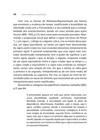 34 CORPO, SEMIÓTICA E SUBJETIVAÇÃO
Com isso, as formas de Mediação/Representação são fatores
que envolvem a mudança de tempo, modificando a brutalidade da
alteridade vinda com a Primeiridade e a Secundidade para a inteligi-
bilidade dos acontecimentos, dando um novo sentido para ações
futuras (IBRI, 1992, p.15), bem como para sensações passadas. Reto-
mando a proposição inicial que define o signo nas letras de Peirce:
“[...] um signo [...] dirige-se a alguém, isto é, cria na mente dessa pes-
soa, um signo equivalente, ou talvez um signo mais desenvolvido.
Ao signo assim criado [ou mais evoluído] denomino interpretante do
primeiro signo”. É possível compreender que esse signo mais evo-
luído, denominado interpretante, tem o poder de significar o pri-
meiro signo, aquele a que se dirigiu, a alguém, enquanto criador
de um signo equivalente. Entre o signo criador (que se dirige a...),
o signo criado e equivalente e o signo mais evoluído ou interpre-
tante, vemos uma relação de três, em que o último se volta para
o primeiro e ao segundo, interpretando-os de um novo modo, de
maneira abduzida ou sugestiva. Por isso, os signos ao nível da Ter-
ceiridade estão na classe do Símbolo, que necessitam de uma mente
interpretante para serem significados.
Resumindo as categorias da experiência, trazemos Santaella (2005,
p.7), que diz:
A primeiridade aparece em tudo que estiver relacionado com
acaso, possibilidade, qualidade, sentimento, originalidade,
liberdade, mônada. A secundidade está ligada às idéias de
dependência, determinação, dualidade, ação e reação, aqui e
agora, conflito, surpresa, dúvida. A terceiridade diz respeito à
generalidade, continuidade, crescimento, inteligência. A forma
mais simples da terceiridade, segundo Peirce, manifesta-se no
signo, visto que o signo é um primeiro (algo que se apresenta à
mente), ligando um segundo (aquilo que o signo indica, se refere
ou representa) a um terceiro (o efeito que o signo irá provocar em
um possível intérprete).
 