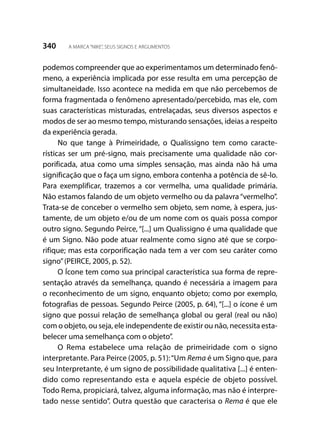 340 A MARCA“NIKE”, SEUS SIGNOS E ARGUMENTOS
podemos compreender que ao experimentamos um determinado fenô-
meno, a experiência implicada por esse resulta em uma percepção de
simultaneidade. Isso acontece na medida em que não percebemos de
forma fragmentada o fenômeno apresentado/percebido, mas ele, com
suas características misturadas, entrelaçadas, seus diversos aspectos e
modos de ser ao mesmo tempo, misturando sensações, ideias a respeito
da experiência gerada.
No que tange à Primeiridade, o Qualissigno tem como caracte-
rísticas ser um pré-signo, mais precisamente uma qualidade não cor-
porificada, atua como uma simples sensação, mas ainda não há uma
significação que o faça um signo, embora contenha a potência de sê-lo.
Para exemplificar, trazemos a cor vermelha, uma qualidade primária.
Não estamos falando de um objeto vermelho ou da palavra “vermelho”.
Trata-se de conceber o vermelho sem objeto, sem nome, à espera, jus-
tamente, de um objeto e/ou de um nome com os quais possa compor
outro signo. Segundo Peirce, “[...] um Qualissigno é uma qualidade que
é um Signo. Não pode atuar realmente como signo até que se corpo-
rifique; mas esta corporificação nada tem a ver com seu caráter como
signo”(PEIRCE, 2005, p. 52).
O Ícone tem como sua principal característica sua forma de repre-
sentação através da semelhança, quando é necessária a imagem para
o reconhecimento de um signo, enquanto objeto; como por exemplo,
fotografias de pessoas. Segundo Peirce (2005, p. 64), “[...] o ícone é um
signo que possui relação de semelhança global ou geral (real ou não)
com o objeto, ou seja, ele independente de existir ou não, necessita esta-
belecer uma semelhança com o objeto”.
O Rema estabelece uma relação de primeiridade com o signo
interpretante. Para Peirce (2005, p. 51):“Um Rema é um Signo que, para
seu Interpretante, é um signo de possibilidade qualitativa [...] é enten-
dido como representando esta e aquela espécie de objeto possível.
Todo Rema, propiciará, talvez, alguma informação, mas não é interpre-
tado nesse sentido”. Outra questão que caracterisa o Rema é que ele
 