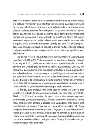 341Vinicius dos Santos Souza; Elder Silva Correia; Tiago de Brito F. Santos; Renato Izidoro da Silva
está relacionado à escrita e não à imagem como o ícone. Um exemplo
é a palavra “vermelho”, que não traz consigo uma qualidade primária
(a cor vermelha), nem tampouco está relacionada a nenhuma outra
coisa ou palavra, estamos falando apenas da palavra“vermelho”. Sendo
assim, quando ela é associada a alguma coisa, como por exemplo uma
camisa, ela passa para a secundidade da existência (discente), como
veremos a seguir. Assim, toda palavra tem a potência de ser associada
a alguma outra de modo a produzir sentido em uma frase ou proposi-
ção. Mas, enquanto estiver só, ela não significa nada senão ela própria
e alguma qualidade que ela representa, sem, contudo, significar algo
além disso.
No que se refere à secundidade, temos inicialmente o Sinsigno, que
para Peirce (2005, p.52): “[...] é uma coisa ou evento existente e real que
é um signo. E só o pode ser através de suas qualidades, de tal modo
envolve um Qualissigno, ou melhor, vários qualissignos”. Ou seja, um
Sinsigno é para alguém uma qualidade articulada a outra qualidade e
sua subjetivação se dá ao passo que os qualissignos se tornam existen-
tes, concretos mediantes essas associações. Um exemplo, as sensações
da cor branca e da temperatura gelada, quando vemos observamos a
neve. Essa última é o objeto, enquanto que a qualidade de ser branca e
qualidade de ser gelada são dimensões que estão além dela.
O Índice, para Peirce,“é um signo que se refere ao Objeto, que
denota em virtude de ser realmente afetado por esse Objeto” (PEIRCE,
2005, p. 52). Portanto, esse tipo de signo passa a ideia de que algo exis-
tiu ou existe como, por exemplo, a fumaça que indica que há ou houve
fogo, embora nem sempre a relação seja verdadeira, mas existe uma
possibilidade. A fumaça é apenas um dos efeitos causados pelo fogo,
não possui nenhuma semelhança com o fogo, mas é causada por ele. O
índice, portanto, não se limita a qualidades no sentido de promover na
mente uma definição relacional. O calor, que é uma qualidade, pode ser
um indicativo da existência do fogo; mas, a fumaça é um indicativo, no
nível do objeto, mais evidente.
 