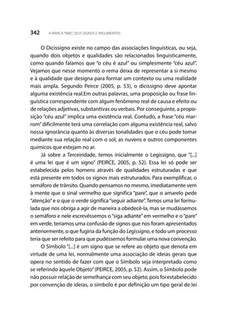 342 A MARCA“NIKE”, SEUS SIGNOS E ARGUMENTOS
O Dicissigno existe no campo das associações linguísticas, ou seja,
quando dois objetos e qualidades são relacionados linguisticamente,
como quando falamos que “o céu é azul” ou simplesmente “céu azul”.
Vejamos que nesse momento o rema deixa de representar a si mesmo
e à qualidade que designa para formar um contexto ou uma realidade
mais ampla. Segundo Peirce (2005, p. 53), o dicissigno deve apontar
alguma existência real.Em outras palavras, uma proposição ou frase lin-
guística correspondente com algum fenômeno real de causa e efeito ou
de relações adjetivas, substantivas ou verbais. Por conseguinte, a propo-
sição “céu azul” implica uma existência real. Contudo, a frase “céu mar-
rom”dificilmente terá uma correlação com alguma existência real, salvo
nossa ignorância quanto às diversas tonalidades que o céu pode tomar
mediante sua relação real com o sol, as nuvens e outros componentes
químicos que estejam no ar.
Já sobre a Terceiridade, temos inicialmente o Legissigno, que “[...]
é uma lei que é um signo” (PEIRCE, 2005, p. 52). Essa lei só pode ser
estabelecida pelos homens através de qualidades estruturadas e que
está presente em todos os signos mais estruturados. Para exemplificar, o
semáforo de trânsito. Quando pensamos no mesmo, imediatamente vem
à mente que o sinal vermelho que significa “pare”, que o amarelo pede
“atenção”e o que o verde significa“seguir adiante”. Temos uma lei formu-
lada que nos obriga a agir de maneira a obedecê-la, mas se mudássemos
o semáforo e nele escrevêssemos o“siga adiante”em vermelho e o“pare”
em verde, teríamos uma confusão de signos que nos foram apresentados
anteriormente, o que fugiria da função do Legissigno, e todo um processo
teria que ser refeito para que pudéssemos formular uma nova convenção.
O Símbolo “[...] é um signo que se refere ao objeto que denota em
virtude de uma lei, normalmente uma associação de ideias gerais que
opera no sentido de fazer com que o Símbolo seja interpretado como
se referindo àquele Objeto”(PEIRCE, 2005, p. 52). Assim, o Símbolo pode
não possuir relação de semelhança com seu objeto, pois foi estabelecido
por convenção de ideias, o símbolo é por definição um tipo geral de lei
 