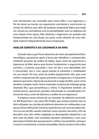 345Vinicius dos Santos Souza; Elder Silva Correia; Tiago de Brito F. Santos; Renato Izidoro da Silva
mais elementares são acionados pela marca Nike e sua logomarca a
fim de tornar ou manter seu argumento consistente e convincente no
campo da retórica, para além de qualquer proposição lógica que exige
um vínculo ou coincidência com as possibilidades reais ou objetivas de
uma relação entre signos. Não obstante, a logomarca em questão está
fundamentada em uma ficção, em parte, muito distante de uma reali-
dade material independente de nossa imaginação.
ANÁLISE SEMIÓTICA DA LOGOMARCA DA NIKE
Estando claro o que Peirce denomina de níveis da experiência feno-
menológica, passaremos agora à busca por identificar e compreender,
mediante processo de análise de dados, quais níveis da experiência a
logomarca da Nike abarca para buscar fundamentar o argumento que
constitui, a sustenta, passando a criar um elo e uma identidade com
o consumidor, isso é, com signos prévios já existentes e mobilizados
em sua mente. Por isso, antes da análise propriamente dita, para uma
melhor compreensão dos signos presentes na logomarca, é importante
destacar que tanto a figura da asa presente na logo da Nike, assim como
também o próprio nome, foram inspirados na deusa da mitologia grega
chamada Nice, que personificava a vitória. É importante também, de
maneira breve, apresentar questões relacionadas às considerações his-
tóricas da marca, antes de fazermos a análise da sua logomarca.
A empresa nasceu através de um treinador de atletismo universitá-
rio, Bill Bowerman, e seu sócio Phil Knight, que sempre acharam que os
tênis utilizados nas corridas de atletismo deveriam ser melhorados e aos
poucos foram efetuando inúmeras experiências com uma torradeira elé-
trica na casa de Bill, usando materiais como cimento, borracha, a fim de
descobrir uma sola melhor adaptada ao desempenho desportivo e ao
bem estar do atleta. Com resultados bastante satisfatórios, e com uma
aprovação imediata dos que passaram a utilizar seus produtos, começou
a crescer incrivelmente o número de pedidos. Desta maneira se fez a Blue
 