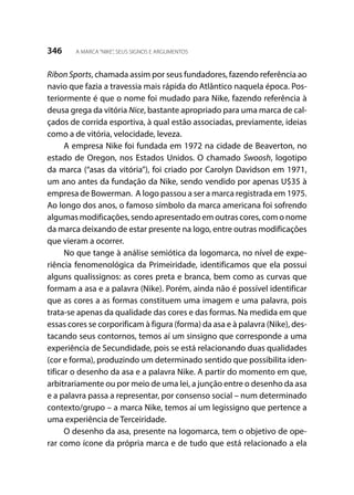 346 A MARCA“NIKE”, SEUS SIGNOS E ARGUMENTOS
Ribon Sports, chamada assim por seus fundadores, fazendo referência ao
navio que fazia a travessia mais rápida do Atlântico naquela época. Pos-
teriormente é que o nome foi mudado para Nike, fazendo referência à
deusa grega da vitória Nice, bastante apropriado para uma marca de cal-
çados de corrida esportiva, à qual estão associadas, previamente, ideias
como a de vitória, velocidade, leveza.
A empresa Nike foi fundada em 1972 na cidade de Beaverton, no
estado de Oregon, nos Estados Unidos. O chamado Swoosh, logotipo
da marca (“asas da vitória”), foi criado por Carolyn Davidson em 1971,
um ano antes da fundação da Nike, sendo vendido por apenas U$35 à
empresa de Bowerman. A logo passou a ser a marca registrada em 1975.
Ao longo dos anos, o famoso símbolo da marca americana foi sofrendo
algumas modificações, sendo apresentado em outras cores, com o nome
da marca deixando de estar presente na logo, entre outras modificações
que vieram a ocorrer.
No que tange à análise semiótica da logomarca, no nível de expe-
riência fenomenológica da Primeiridade, identificamos que ela possui
alguns qualissignos: as cores preta e branca, bem como as curvas que
formam a asa e a palavra (Nike). Porém, ainda não é possível identificar
que as cores a as formas constituem uma imagem e uma palavra, pois
trata-se apenas da qualidade das cores e das formas. Na medida em que
essas cores se corporificam à figura (forma) da asa e à palavra (Nike), des-
tacando seus contornos, temos aí um sinsigno que corresponde a uma
experiência de Secundidade, pois se está relacionando duas qualidades
(cor e forma), produzindo um determinado sentido que possibilita iden-
tificar o desenho da asa e a palavra Nike. A partir do momento em que,
arbitrariamente ou por meio de uma lei, a junção entre o desenho da asa
e a palavra passa a representar, por consenso social – num determinado
contexto/grupo – a marca Nike, temos aí um legissigno que pertence a
uma experiência de Terceiridade.
O desenho da asa, presente na logomarca, tem o objetivo de ope-
rar como ícone da própria marca e de tudo que está relacionado a ela
 