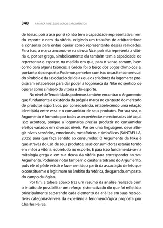 348 A MARCA“NIKE”, SEUS SIGNOS E ARGUMENTOS
de ideias, pois a asa por si só não tem a capacidade representativa nem
do esporte e nem da vitória, exigindo um trabalho de arbitrariedade
e consenso para então operar como representante dessas realidades.
Para isso, a marca ancorou-se na deusa Nice, pois ela representa a vitó-
ria e, por ser grega, simbolicamente ela também tem a capacidade de
representar o esporte, na medida em que, para o senso comum, bem
como para alguns teóricos, a Grécia foi o berço dos Jogos Olímpicos e,
portanto, do desporto. Podemos perceber com isso o caráter consensual
do símbolo e da associação de ideias que os criadores da logomarca pre-
cisaram estabelecer para dar poder à logomarca da Nike no sentido de
operar como símbolo da vitória e do esporte.
No nível deTerceiridade, podemos também encontrar o Argumento
que fundamenta a existência da própria marca no contexto do mercado
de produtos esportivos, por consequência, estabelecendo uma relação
identitária entre essa e o consumidor de seus produtos. Por sua vez, o
Argumento é formado por todas as experiências mencionadas até aqui.
Isso acontece, porque a logomarca precisa produzir no consumidor
efeitos variados em diversos níveis. Por ser uma linguagem, deve atin-
gir níveis sensórios, emocionais, metafóricos e simbólicos (SANTAELLA,
2005) para que faça sentido ao consumidor. O Argumento da Nike é
que através do uso de seus produtos, seus consumidores estarão tendo
em mãos a vitória, sobretudo no esporte. E para isso fundamenta-se na
mitologia grega e em sua deusa da vitória para corresponder ao seu
Argumento. Podemos notar também o caráter arbitrário do Argumento,
pois ele só pôde existir e fazer sentido a partir da associação de leis que
o constituem e o legitimam no âmbito da retórica, desgarrado, em parte,
do campo da lógica.
Por fim, a tabela abaixo traz um resumo da análise realizada com
o intuito de possibilitar um reforço sistematizado do que foi refletido,
principalmente separando cada elemento da análise em suas respec-
tivas categorias/níveis da experiência fenomenológica proposta por
Charles Peirce.
 