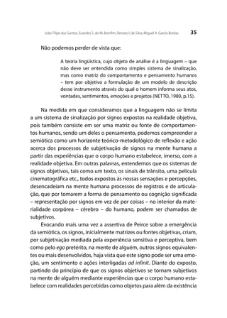 35João Filipe dos Santos; Evandro S. de M. Bomfim; Renato I. da Silva; Miguel A. García Bordas
Não podemos perder de vista que:
A teoria lingüística, cujo objeto de análise é a linguagem – que
não deve ser entendida como simples sistema de sinalização,
mas como matriz do comportamento e pensamento humanos
– tem por objetivo a formulação de um modelo de descrição
desse instrumento através do qual o homem informa seus atos,
vontades, sentimentos, emoções e projetos (NETTO, 1980, p.15).
Na medida em que consideramos que a linguagem não se limita
a um sistema de sinalização por signos expostos na realidade objetiva,
pois também consiste em ser uma matriz ou fonte de comportamen-
tos humanos, sendo um deles o pensamento, podemos compreender a
semiótica como um horizonte teórico-metodológico de reflexão e ação
acerca dos processos de subjetivação de signos na mente humana a
partir das experiências que o corpo humano estabelece, imerso, com a
realidade objetiva. Em outras palavras, entendemos que os sistemas de
signos objetivos, tais como um texto, os sinais de trânsito, uma película
cinematográfica etc., todos expostos às nossas sensações e percepções,
desencadeiam na mente humana processos de registros e de articula-
ção, que por tomarem a forma de pensamento ou cognição significada
– representação por signos em vez de por coisas – no interior da mate-
rialidade corpórea – cérebro – do humano, podem ser chamados de
subjetivos.
Evocando mais uma vez a assertiva de Peirce sobre a emergência
da semiótica, os signos, inicialmente matrizes ou fontes objetivas, criam,
por subjetivação mediada pela experiência sensitiva e perceptiva, bem
como pelo ego pretérito, na mente de alguém, outros signos equivalen-
tes ou mais desenvolvidos, haja vista que este signo pode ser uma emo-
ção, um sentimento e ações interligadas ad infinit. Diante do exposto,
partindo do princípio de que os signos objetivos se tornam subjetivos
na mente de alguém mediante experiências que o corpo humano esta-
belece com realidades percebidas como objetos para além da existência
 