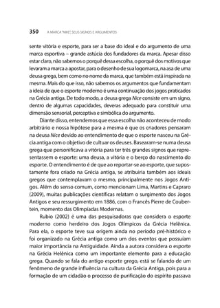 350 A MARCA“NIKE”, SEUS SIGNOS E ARGUMENTOS
sente vitória e esporte, para ser a base do ideal e do argumento de uma
marca esportiva – grande astúcia dos fundadores da marca. Apesar disso
estarclaro,nãosabemosoporquêdessaescolha,oporquêdosmotivosque
levaramamarcaaapostar,paraodesenhodesualogomarca,naasadeuma
deusa grega, bem como no nome da marca, que também está inspirada na
mesma. Mais do que isso, não sabemos os argumentos que fundamentam
a ideia de que o esporte moderno é uma continuação dos jogos praticados
na Grécia antiga. De todo modo, a deusa grega Nice consiste em um signo,
dentro de algumas capacidades, deveras adequado para constituir uma
dimensão sensorial, perceptiva e simbólica do argumento.
Diante disso, entendemos que essa escolha não aconteceu de modo
arbitrário e nossa hipótese para a mesma é que os criadores pensaram
na deusa Nice devido ao entendimento de que o esporte nasceu na Gré-
cia antiga com o objetivo de cultuar os deuses. Basearam-se numa deusa
grega que personificava a vitória para ter três grandes signos que repre-
sentassem o esporte: uma deusa, a vitória e o berço do nascimento do
esporte. O entendimento é de que ao reportar-se ao esporte, que supos-
tamente fora criado na Grécia antiga, se atribuiria também aos ideais
gregos que contemplavam o mesmo, principalmente nos Jogos Anti-
gos. Além do senso comum, como mencionam Lima, Martins e Capraro
(2009), muitas publicações científicas relatam o surgimento dos Jogos
Antigos e seu ressurgimento em 1886, com o Francês Pierre de Couber-
tein, momento das Olimpíadas Modernas.
Rubio (2002) é uma das pesquisadoras que considera o esporte
moderno como herdeiro dos Jogos Olímpicos da Grécia Helênica.
Para ela, o esporte teve sua origem ainda no período pré-histórico e
foi organizado na Grécia antiga como um dos eventos que possuíam
maior importância na Antiguidade. Ainda a autora considera o esporte
na Grécia Helênica como um importante elemento para a educação
grega. Quando se fala do antigo esporte grego, está se falando de um
fenômeno de grande influência na cultura da Grécia Antiga, pois para a
formação de um cidadão o processo de purificação do espírito passava
 