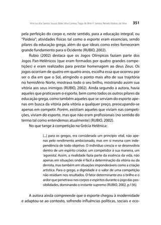 351Vinicius dos Santos Souza; Elder Silva Correia; Tiago de Brito F. Santos; Renato Izidoro da Silva
pela perfeição do corpo e, neste sentido, para a educação integral, ou
“Paideia”; atividades físicas tal como o esporte eram essenciais, sendo
pilares da educação grega, além do que ideais como estes forneceram
grande fundamento para o Ocidente (RUBIO, 2002).
Rubio (2002) destaca que os Jogos Olímpicos faziam parte dos
Jogos Pan-Helênicos (que eram formados por quatro grandes compe-
tições) e eram realizados para prestar homenagem ao deus Zeus. Os
jogos ocorriam de quatro em quatro anos, escolha essa que ocorreu por
ser o dia em que o Sol, atingindo o ponto mais alto de sua trajetória
no hemisfério Norte, mostrava todo o seu brilho, mostrando assim sua
vitória aos seus inimigos (RUBIO, 2002). Ainda segundo a autora, havia
aqueles que praticavam o esporte, bem como todos os outros pilares da
educação grega, como também aqueles que se serviam do esporte ape-
nas em busca da vitória pela vitória a qualquer preço, preocupando-se
apenas em competir. Porém, existiam aqueles que viviam nas competi-
ções, viviam do esporte, mas que não eram profissionais (no sentido do
termo tal como entendemos atualmente) (RUBIO, 2002).
No que tange à competição na Grécia Helênica:
[...] para os gregos, era considerada um princípio vital, não ape-
nas pelo rendimento ambicionado, mas em si mesma com inde-
pendência de todo objetivo. O indivíduo crescia e se desenvolvia
dentro de um espírito criador, um competidor à sua maneira, um
‘agonista’. Assim, a rivalidade fazia parte da essência da vida, não
apenas em situações onde é fácil a determinação da vitória ou da
derrota, mas também em situações imponderáveis como a criação
artística. Para o grego, a dignidade e o valor de uma competição
não residiam nos resultados. O fator determinante era o brilho e o
ardor que penetrava nos corpos e espíritos durante o jogo das pos-
sibilidades, dominando o instante supremo (RUBIO, 2002, p.136).
A autora ainda compreende que o esporte chegou à modernidade
e adaptou-se ao contexto, sofrendo influências políticas, sociais e eco-
 