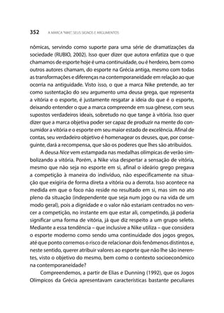 352 A MARCA“NIKE”, SEUS SIGNOS E ARGUMENTOS
nômicas, servindo como suporte para uma série de dramatizações da
sociedade (RUBIO, 2002). Isso quer dizer que autora enfatiza que o que
chamamos de esporte hoje é uma continuidade, ou é herdeiro, bem como
outros autores chamam, do esporte na Grécia antiga, mesmo com todas
as transformações e diferenças na contemporaneidade em relação ao que
ocorria na antiguidade. Visto isso, o que a marca Nike pretende, ao ter
como sustentação do seu argumento uma deusa grega, que representa
a vitória e o esporte, é justamente resgatar a ideia do que é o esporte,
deixando entender o que a marca compreende em sua gênese, com seus
supostos verdadeiros ideais, sobretudo no que tange à vitória. Isso quer
dizer que a marca objetiva poder ser capaz de produzir na mente do con-
sumidor a vitória e o esporte em seu maior estado de excelência. Afinal de
contas, seu verdadeiro objetivo é homenagear os deuses, que, por conse-
guinte, dará a recompensa, que são os poderes que lhes são atribuídos.
A deusa Nice vem estampada nas medalhas olímpicas de verão sim-
bolizando a vitória. Porém, a Nike visa despertar a sensação de vitória,
mesmo que não seja no esporte em si, afinal o ideário grego pregava
a competição à maneira do indivíduo, não especificamente na situa-
ção que exigiria de forma direta a vitória ou a derrota. Isso acontece na
medida em que o foco não reside no resultado em si, mas sim no ato
pleno da situação (independente que seja num jogo ou na vida de um
modo geral), pois a dignidade e o valor não estariam centrados no ven-
cer a competição, no instante em que estar ali, competindo, já poderia
significar uma forma de vitória, já que diz respeito a um grupo seleto.
Mediante a essa tendência – que inclusive a Nike utiliza – que considera
o esporte moderno como sendo uma continuidade dos jogos gregos,
até que ponto corremos o risco de relacionar dois fenômenos distintos e,
neste sentido, querer atribuir valores ao esporte que não lhe são ineren-
tes, visto o objetivo do mesmo, bem como o contexto socioeconômico
na contemporaneidade?
Compreendemos, a partir de Elias e Dunning (1992), que os Jogos
Olímpicos da Grécia apresentavam características bastante peculiares
 