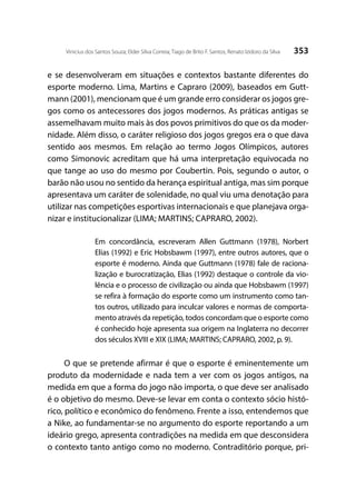353Vinicius dos Santos Souza; Elder Silva Correia; Tiago de Brito F. Santos; Renato Izidoro da Silva
e se desenvolveram em situações e contextos bastante diferentes do
esporte moderno. Lima, Martins e Capraro (2009), baseados em Gutt-
mann (2001), mencionam que é um grande erro considerar os jogos gre-
gos como os antecessores dos jogos modernos. As práticas antigas se
assemelhavam muito mais às dos povos primitivos do que os da moder-
nidade. Além disso, o caráter religioso dos jogos gregos era o que dava
sentido aos mesmos. Em relação ao termo Jogos Olímpicos, autores
como Simonovic acreditam que há uma interpretação equivocada no
que tange ao uso do mesmo por Coubertin. Pois, segundo o autor, o
barão não usou no sentido da herança espiritual antiga, mas sim porque
apresentava um caráter de solenidade, no qual viu uma denotação para
utilizar nas competições esportivas internacionais e que planejava orga-
nizar e institucionalizar (LIMA; MARTINS; CAPRARO, 2002).
Em concordância, escreveram Allen Guttmann (1978), Norbert
Elias (1992) e Eric Hobsbawm (1997), entre outros autores, que o
esporte é moderno. Ainda que Guttmann (1978) fale de raciona-
lização e burocratização, Elias (1992) destaque o controle da vio-
lência e o processo de civilização ou ainda que Hobsbawm (1997)
se refira à formação do esporte como um instrumento como tan-
tos outros, utilizado para inculcar valores e normas de comporta-
mento através da repetição, todos concordam que o esporte como
é conhecido hoje apresenta sua origem na Inglaterra no decorrer
dos séculos XVIII e XIX (LIMA; MARTINS; CAPRARO, 2002, p. 9).
O que se pretende afirmar é que o esporte é eminentemente um
produto da modernidade e nada tem a ver com os jogos antigos, na
medida em que a forma do jogo não importa, o que deve ser analisado
é o objetivo do mesmo. Deve-se levar em conta o contexto sócio histó-
rico, político e econômico do fenômeno. Frente a isso, entendemos que
a Nike, ao fundamentar-se no argumento do esporte reportando a um
ideário grego, apresenta contradições na medida em que desconsidera
o contexto tanto antigo como no moderno. Contraditório porque, pri-
 