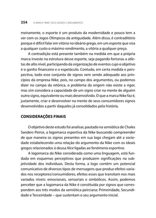 354 A MARCA“NIKE”, SEUS SIGNOS E ARGUMENTOS
meiramente, o esporte é um produto da modernidade e pouco tem a
ver com os Jogos Olímpicos da antiguidade. Além disso, é contraditório
porque é difícil falar em vitória no ideário grego, em um esporte que visa
a qualquer custo o máximo rendimento, a vitória a qualquer preço.
A contradição está presente também na medida em que a própria
marca investe na estrutura desse esporte, seja pagando fortunas a atle-
tas de alto nível, participando da organização de eventos cujo o objetivo
é o ganho financeiro e o espetáculo. Contudo, em certa medida e pers-
pectiva, todo esse conjunto de signos vem sendo adequado aos prin-
cípios da empresa Nike, pois, no campo dos argumentos, ou podemos
dizer no campo da retórica, o problema da origem não existe a rigor,
mas sim considera a capacidade de um signo criar na mente de alguém
outro signo, equivalente ou mais desenvolvido. O que a marca Nike faz é,
justamente, criar e desenvolver na mente de seus consumidores signos
desenvolvidos a partir daqueles já consolidados pela história.
CONSIDERAÇÕES FINAIS
O objetivo deste estudo foi analisar, pautado na semiótica de Chales
Sanders Peirce, a logomarca esportiva da Nike buscando compreender
de que maneira os signos presentes em sua logo chegam até a socie-
dade estabelecendo uma relação do argumento da Nike com os ideais
gregos relacionados à deusa Nice ligadas ao fenômeno esportivo.
A logomarca da Nike considerada como uma linguagem, está fun-
dada em esquemas perceptivos que produzem significações na sub-
jetividade dos indivíduos. Desta forma, a logo contém um potencial
comunicativo de diversos tipos de mensagens que produz efeitos varia-
dos nos receptores/consumidores, efeitos esses que transitam nos mais
variados níveis: emocionais, sensoriais e simbólicos. Assim, podemos
perceber que a logomarca da Nike é constituída por signos que corres-
pondem aos três modos da semiótica peirciana: Primeiridade, Secundi-
dade e Terceiridade – que sustentam o seu argumento inicial.
 